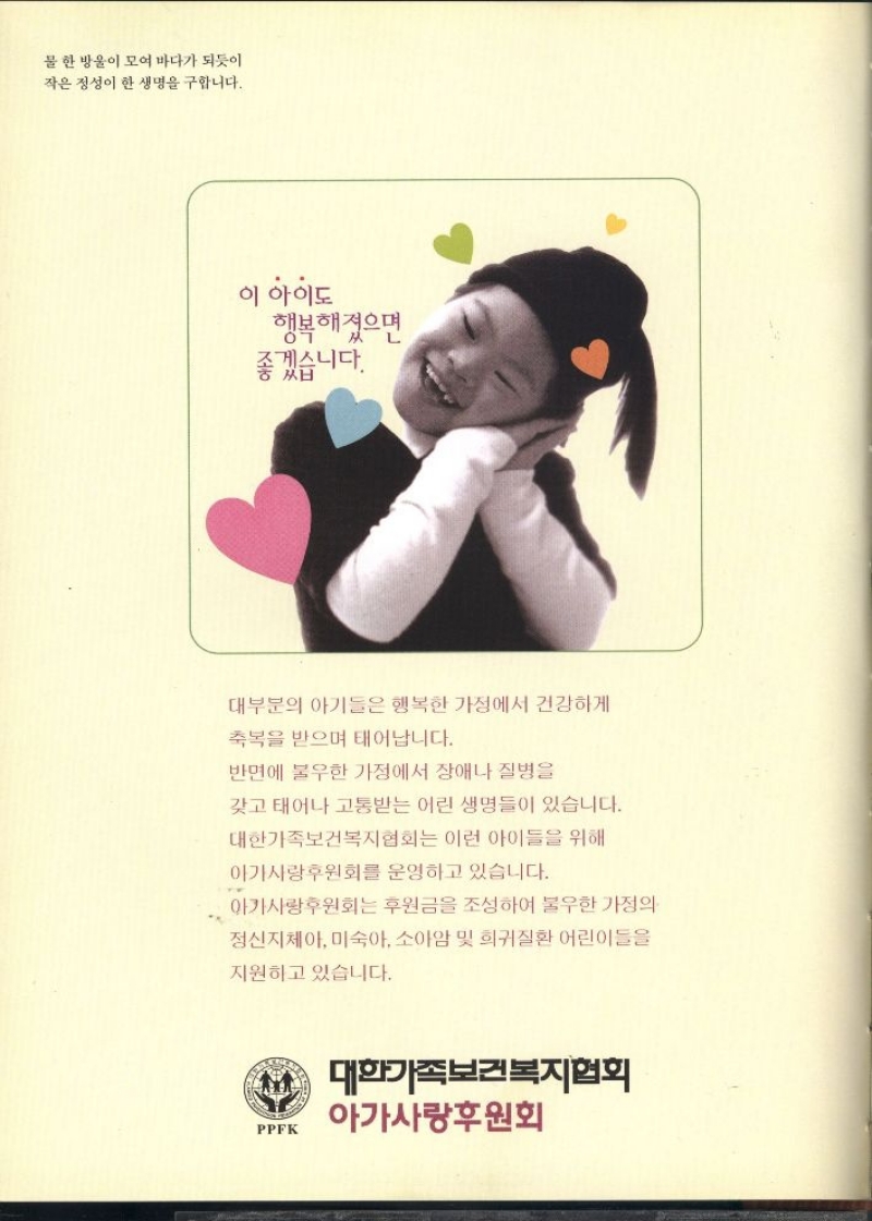 이 아이도  행복해졌으면  좋겠습니다.  대부분의 아기들은 행복한 가정에서 건강하게  축복을 받으며 태어납니다.  반면에 불우한 가정에서 장애나 질병을  갖고 태어나 고통받는 어린 생명들이 있습니다.  대한가족보건복지협회는 이런 아이들을 위해  아가사랑후원회를 운영하고 있습니다.  아가사랑후원회는 후원금을 조성하여 불우한 가정의  정신지체아 미숙아 소아암 및 희귀질환 어린이들을  지원하고 있습니다.  대한가족보건복지협회  아가사랑후원회 