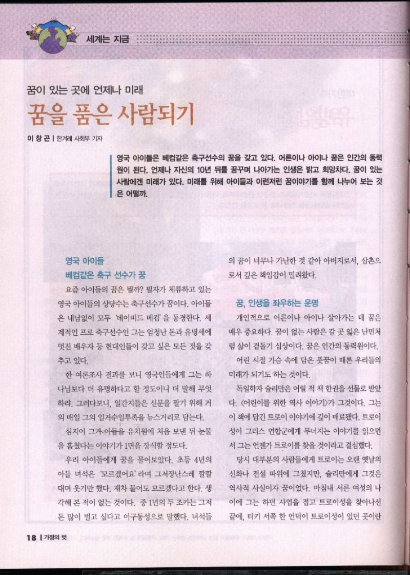 세계는 지금  꿈이 있는 곳에 언제나 미래  꿈을 품은 사람되기  이창곤 한겨레 사회부 기자  영국 아이들은 베컴같은 축구선수의 꿈을 갖고 있다. 어른이나 아이나 꿈은 인간의 동력 원이 된다. 언제나 자신의 10년 뒤를 꿈꾸며 나아가는 인생은 밝고 희망차다. 꿈이 있는 사람에겐 미래가 있다. 미래를 위해 아이들과 이런저런 꿈이야기를 함께 나누어 보는 것  은 어떨까.  영국 아이들  베컴같은 축구 선수가 꿈  요즘 아이들의 꿈은 뭘까 필자가 체류하고 있는  영국 아이들의 상당수는 축구선수가 꿈이다. 아이들  은 내남없이 모두 데이비드 베컴을 동경한다. 세  계적인 프로축구선수인 그는 엄청난 돈과 유명세에  멋진 배우자 등 현대인들이 갖고 싶은 모든 것을 갖  추고 있다.  한 여론조사 결과를 보니 영국인들에게 그는 하 나님보다 더 유명하다고 할 정도이니 더 말해 무엇  하랴. 그러다보니 일간지들은 신문을 팔기 위해 거  의 매일 그의 일거수일투족을 뉴스거리로 담는다.  심지어 그가 아들을 유치원에 처음 보낸 뒤 눈물  을 훔쳤다는 이야기가 1면을 장식할 정도다.  우리 아이들에게 꿈을 물어보았다. 초등 4년의  아들 녀석은 모르겠어요 라며 그저장난스레 깔깔  대며 웃기만 했다. 재차 물어도 모르겠다고 한다. 생  각해 본 적이 없는 것이다. 중 1년의 두 조카는 그저  돈 많이 벌고 싶다고 이구동성으로 말했다. 녀석들  18 가정의 벗  의 꿈이 너무나 가난한 것 같아 아버지로서 삼촌의 로서 깊은 책임감이 밀려왔다.  꿈 인생을 좌우하는 운명  개인적으로 어른이나 아이나 살아가는 데 꿈은  매우 중요하다. 꿈이 없는 사람은 갈 곳 잃은 난민처  럼 삶이 겉돌기 십상이다. 꿈은 인간의 동력원이다.  어린 시절 가슴 속에 담은 풋꿈이 때론 우리들의  미래가 되기도 하는 것이다.  독일학자 슐리만은 어릴 적 책 한권을 선물로 받았  다. 어린이를 위한 역사 이야기가 그것이다. 그는  이 책에 담긴 트로이 이야기에 깊이 매료됐다. 트로이  성이 그리스 연합군에게 무너지는 이야기를 읽으면  서 그는 언젠가 트로이를 찾을 것이라고 결심했다.  당시 대부분의 사람들에게 트로이는 오랜 옛날의  신화나 전설 따위에 그쳤지만 슐리만에게 그것은  역사적 사실이자 꿈이었다. 마침내 서른 여섯의 나  이에 그는 하던 사업을 접고 트로이성을 찾아나선  끝에 터키 서쪽 한 언덕이 트로이성이 있던 곳이란 