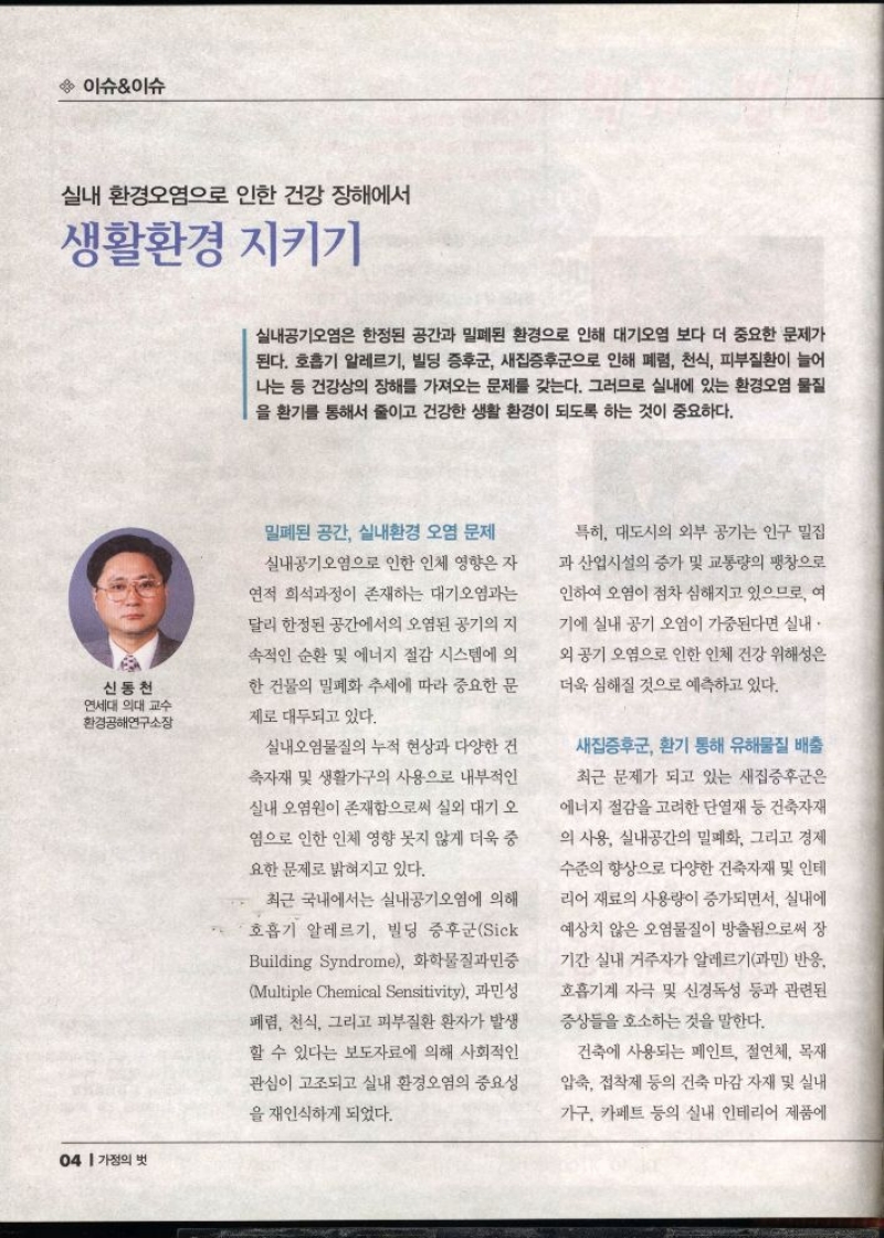 이슈이슈  실내 환경오염으로 인한 건강장해서  생활환경 지키기  신동천 연세대 의대 교수 환경공해연구소장   실내공기오염은 한정된 공간과 밀폐된 환경으로 인해 대기오염 보다 더 중요한 문제가 된다. 호흡기 알레르기 빌딩 증후군 새집증후군으로 인해 폐렴 천식 피부질환이 늘어 나는 등 건강상의 장해를 가져오는 문제를 갖는다. 그러므로 실내에 있는 환경오염 물질 을 환기를 통해서 줄이고 건강한 생활 환경이 되도록 하는 것이 중요하다.  밀폐된 공간 실내환경 오염 문제  실내공기오염으로 인한 인체 영향은 자  연적 희석과정이 존재하는 대기오염과는  달리 한정된 공간에서의 오염된 공기의 지  속적인 순환 및 에너지 절감 시스템에 의  한 건물의 밀폐화 추세에 따라 중요한 문  제로 대두되고 있다.  실내오염물질의 누적 현상과 다양한 건  축자재 및 생활가구의 사용으로 내부적인  실내 오염원이 존재함으로써 실외 대기 오  염으로 인한 인체 영향 못지 않게 더욱 중  요한 문제로 밝혀지고 있다.  최근 국내에서는 실내공기오염에 의해  호흡기 알레르기 빌딩 증후군Sick  Building Syndrome 화학물질과민증  Multiple Chemical Sensitivity 과민성  폐렴 천식 그리고 피부질환 환자가 발생  할 수 있다는 보도자료에 의해 사회적인  관심이 고조되고 실내 환경오염의 중요성  을 재인식하게 되었다.  특히 대도시의 외부 공기는 인구 밀집  과 산업시설의 증가 및 교통량의 팽창으로  인하여 오염이 점차 심해지고 있으므로 여 기에 실내 공기 오염이 가중된다면 실내  외 공기 오염으로 인한 인체 건강 위해성은  더욱 심해질 것으로 예측하고 있다.  새집증후군 환기 통해 유해물질 배출  최근 문제가 되고 있는 새집증후군은  에너지 절감을 고려한 단열재 등 건축자재 의 사용 실내공간의 밀폐화 그리고 경제  수준의 향상으로 다양한 건축자재 및 인테  리어 재료의 사용량이 증가되면서 실내에  예상치 않은 오염물질이 방출됨으로써 장  기간 실내 거주자가 알레르기과민 반응.  호흡기계 자극 및 신경독성 등과 관련된  증상을 호소하는 것을 말한다.  건축에 사용되는 페인트 절연체 목재  압축 접착제 등의 건축 마감자재 및 실내  가구 카페트 등의 실내 인테리어 제품에 