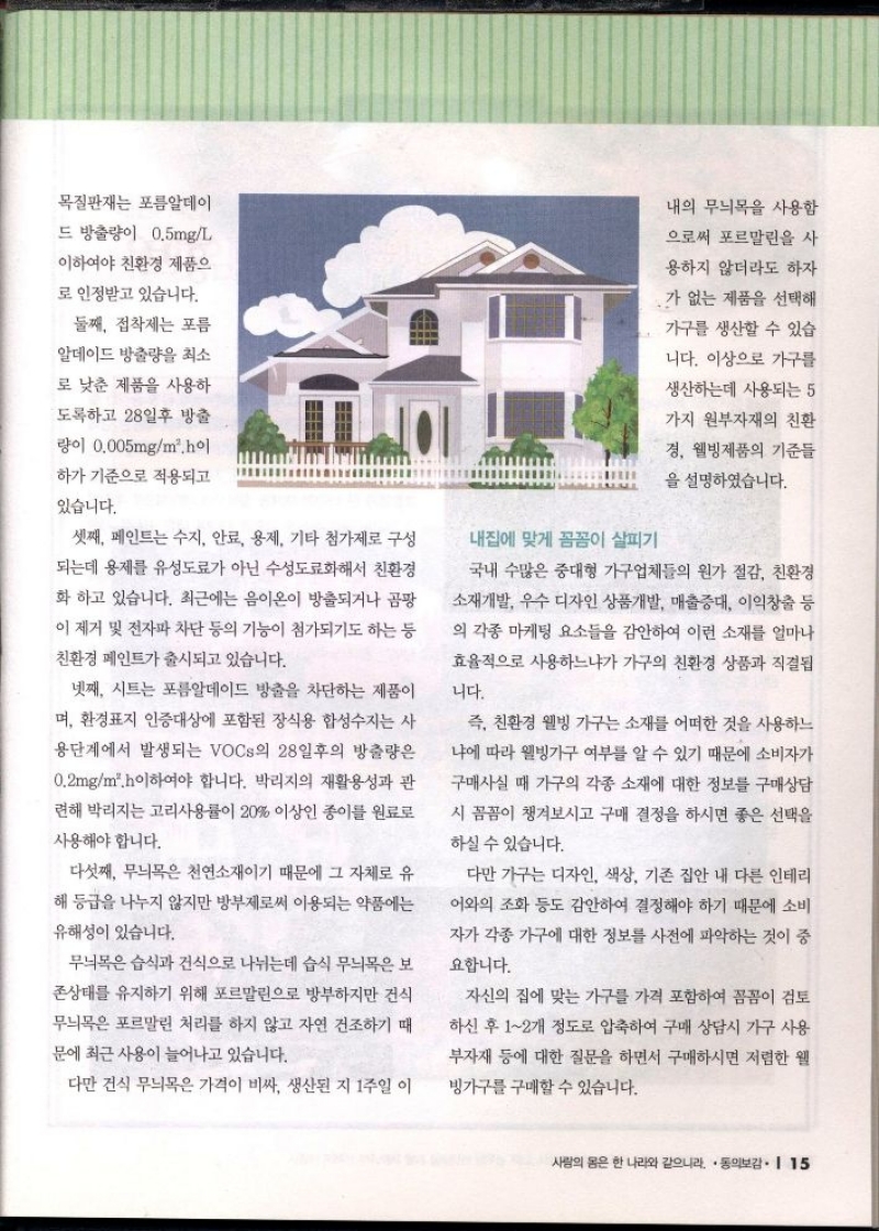 목질판재는 포름알데이 드 방출량이 0.5mgL  이하여야 친환경 제품으  로 인정받고 있습니다.  둘째 접착제는 포름  알데이드 방출량을 최소  로 낮춘 제품을 사용하  도록하고 28일후 방출  량이 0.005mgm2.hol  하가 기준으로 적용되고  있습니다.  셋째 페인트는 수지 안료 용제 기타 첨가제로 구성  되는데 용제를 유성도료가 아닌 수성도료화해서 친환경  화 하고 있습니다. 최근에는 음이온이 방출되거나 곰팡  이 제거 및 전자파 차단 등의 기능이 첨가되기도 하는 등  친환경 페인트가 출시되고 있습니다.  넷째 시트는 포름알데이드 방출을 차단하는 제품이  며 환경표지 인증대상에 포함된 장식용 합성수지는 사 용단계에서 발생되는 VOCs의 28일후의 방출량은  0.2mgm2 이하여야 합니다. 박리지의 재활용성과 관  련해 박리지는 고리사용률이 20 이상인 종이를 원료로  사용해야 합니다.  다섯째 무늬목은 천연소재이기 때문에 그 자체로 유 해 등급을 나누지 않지만 방부제로써 이용되는 약품에는  유해성이 있습니다.  무늬목은 습식과 건식으로 나뉘는데 습식 무늬목은 보  존상태를 유지하기 위해 포르말린으로 방부하지만 건식 무늬목은 포르말린 처리를 하지 않고 자연 건조하기 때  문에 최근 사용이 늘어나고 있습니다.  다만 건식 무늬목은 가격이 비싸 생산된 지 1주일 이  내집에 맞게 꼼꼼이 살피기  내의 무늬목을 사용함  으로써 포르말린을 사  용하지 않더라도 하자  •가 없는 제품을 선택해  가구를 생산할 수 있습  니다. 이상으로 가구를  생산하는데 사용되는 5  가지 원부자재의 친환  경 웰빙제품의 기준들  을 설명하였습니다.  국내 수많은 중대형 가구업체들의 원가 절감 친환경 소재개발 우수 디자인 상품개발 매출증대 이익창출 등 의 각종 마케팅 요소들을 감안하여 이런 소재를 얼마나 효율적으로 사용하느냐가 가구의 친환경 상품과 직결됩  니다.  즉 친환경 웰빙 가구는 소재를 어떠한 것을 사용하느  냐에 따라 웰빙가구 여부를 알 수 있기 때문에 소비자가  구매사실 때 가구의 각종 소재에 대한 정보를 구매상담  시 꼼꼼이 챙겨보시고 구매 결정을 하시면 좋은 선택을  하실 수 있습니다.  다만 가구는 디자인 색상 기존 집안 내 다른 인테리  어와의 조화 등도 감안하여 결정해야 하기 때문에 소비  자가 각종 가구에 대한 정보를 사전에 파악하는 것이 중  요합니다.  자신의 집에 맞는 가구를 가격 포함하여 꼼꼼이 검토  하신 후 12개 정도로 압축하여 구매 상담시 가구 사용  부자재 등에 대한 질문을 하면서 구매하시면 저렴한 웰  빙가구를 구매할 수 있습니다. 