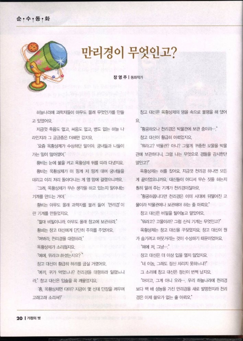순·수·동·화  만리경이 무엇인고  장영주  동화작가  하늘나라에 과학자들이 아무도 몰래 무엇인가를 만들  고 있었어요.  지금껏 죽음도 없고 싸움도 없고 병도 없는 하늘 나  라인지라 그 궁금증은 더해만 갔지요.  요즘 옥황상제가 수상하단 말이야. 궁녀들과 나들이  가는 일이 많아졌어  황비는 눈에 불을 켜고 옥황상제 뒤를 따라 다녔지요.  황비는 옥황상제가 이 핑계 저 핑계 대며 궁녀들을  데리고 이리 저리 돌아다니는 게 영 맘에 걸렸으니까요  그래 옥황상제가 무슨 생각을 하고 있는지 알아내는  기계를 만드는 거야  황비는 아무도 몰래 과학자를 불러 들여 만리경이  란 기계를 만들었지요.  절대 비밀이니라 아무도 몰래 창고에 보관하라  황비는 창고 대신에게 단단히 주의를 주었어요.  여봐라 천리경을 대령하라.  옥황상제가 소리쳤지요.  예에 뭐라고 하셨는지요  창고 대신이 황급히 허리를 굽실거렸어요.  예끼 귀가 먹었느냐 천리경을 대령하라 일렀느니  라. 창고 대신은 입술을 꼭 깨물었지요  흥 옥황상제면 다야 지금이 몇신데 단잠을 깨우며  고래고래 소리쳐  창고 대신은 옥황상제의 명을 속으로 불평을 해댔어  요  황공하오나 천리경은 박물관에 보관 중이라..  창고 대신이 황급히 아뢰었지요  뭐라고 박물관 아니 그렇게 귀중한 보물을 박물  관에 보관하다니 그럼 나는 무엇으로 경들을 감시한단  말인고  옥황상제는 혀를 찼어요. 지금껏 천리경 하나면 모든  게 끝이었으니까요. 대신들이 어디서 무슨 짓을 하는지  훤히 알려 주는 기계가 천리경이잖아요.  황공하옵니다만 천리경은 이미 시대에 뒤떨어진 고  물이라 박물관에나 보관해야 하는 줄 아뢰  창고 대신은 비밀을 털어놓고 말았어요.  뭐라고 고물이라 그럼 신식 기계는 무엇인고  옥황상제는 창고 대신을 꾸짖었지요. 창고 대신이 뭔  가 숨기려고 머뭇거리는 것이 수상하기 때문이었어요  예에 저 그냥...  창고 대신은 더 이상 입을 열지 않았지요.  네 이놈 그래도 정신 차리지 못하느냐  그 소리에 창고 대신은 정신이 번쩍 났지요.  아이고 그게 아니 오라... 우리 하늘나라에 천리경  보다 백 배 성능을 가진 만리경을 새로 발명한지라 천리  경은 이제 쓸모가 없는 줄 아뢰오 
