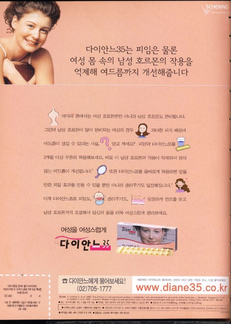 다이안느35는 피임은 물론  여성 몸 속의 남성 호르몬의 작용을 억제해 여드름까지 개선해줍니다  여자의 몸에서는 여성 호르몬뿐만 아니라 남성 호르몬도 분비됩니다.  그런데 남성 호르몬이 많이 분비되는 여성의 경우  과다한 피지 때문에  여드름이 생길 수 있다는 사실. 알고 계세요 피임약 다이안느35를  3개월 이상 꾸준히 복용해보세요. 바로 이 남성 호르몬의 작용이 억제되어 원치  않는 여드름이 개선됩니다.  또한 다이안느35를 올바르게 복용하면 믿을  만한 피임 효과를 얻을 수 있을 뿐만 아니라 생리주기도 일정해집니다.  이제 다이안느35로 피임도  생리주기도.  일정하게 컨트롤 하고  남성 호르몬까지 조절해서 당신의 몸을 더욱 여성스럽게 관리하세요.  및 다이  아래 쿠폰을 보내주세요 여성의  보내드립니다.  인  곳 서울특별시 강남구 대치동 89012 다타 한국치로부  135839  ●  여성 여성스럽게  Diane 35  21일  다이안느 