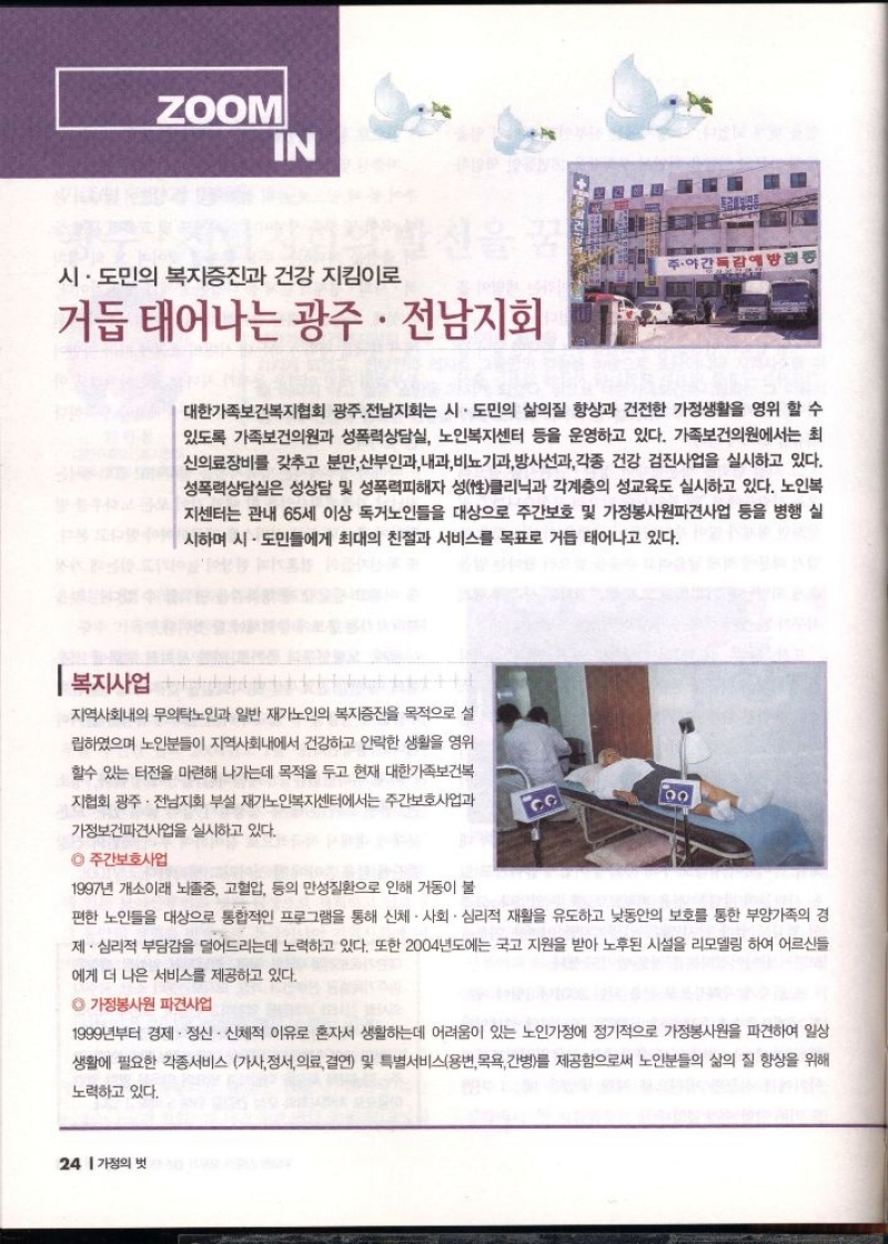 ZOOM IN  시·도민의 복지증진과 건강 지킴이로  주·야간독감  거듭 태어나는 광주·전남지회  대한가족보건복지협회 광주전남지회는 시·도민의 삶의질 향상과 건전한 가정생활을 영위 할 수 있도록 가족보건의원과 성폭력상담실 노인복지센터 등을 운영하고 있다. 가족보건의원에서는 최 신의료장비를 갖추고 분만 산부인과 내과비뇨기과방사선과각종 건강 검진사업을 실시하고 있다. 성폭력상담실은 성상담 및 성폭력피해자 성性클리닉과 각계층의 성교육도 실시하고 있다. 노인복 지센터는 관내 65세 이상 독거노인들을 대상으로 주간보호 및 가정봉사원파견사업 등을 병행 실 시하며 시·도민들에게 최대의 친절과 서비스를 목표로 거듭 태어나고 있다.  지역사회내의 무의탁노인과 일반 재가노인의 복지증진을 목적으로 설  립하였으며 노인분들이 지역사회내에서 건강하고 안락한 생활을 영위  할수 있는 터전을 마련해 나가는데 목적을 두고 현재 대한가족보건복 지협회 광주·전남지회 부설 재가노인복지센터에서는 주간보호사업과  가정보건파견사업을 실시하고 있다.  ◎주간보호사업  1997년 개소이래 뇌졸중 고혈압 등의 만성질환으로 인해 거동이 불  CO  100  편한 노인들을 대상으로 통합적인 프로그램을 통해 신체·사회·심리적 재활을 유도하고 낮동안의 보호를 통한 부양가족의 경 제·심리적 부담감을 덜어드리는데 노력하고 있다. 또한 2004년도에는 국고 지원을 받아 노후된 시설을 리모델링 하여 어르신들  에게 더 나은 서비스를 제공하고 있다.  ◎ 가정봉사원 파견사업  1999년부터 경제·정신·신체적 이유로 혼자서 생활하는데 어려움이 있는 노인가정에 정기적으로 가정봉사원을 파견하여 일상 생활에 필요한 각종서비스 가사 정서 의료 결연 및 특별서비스용변 목욕 간병를 제공함으로써 노인분들의 삶의 질 향상을 위해  노력하고 있다. 