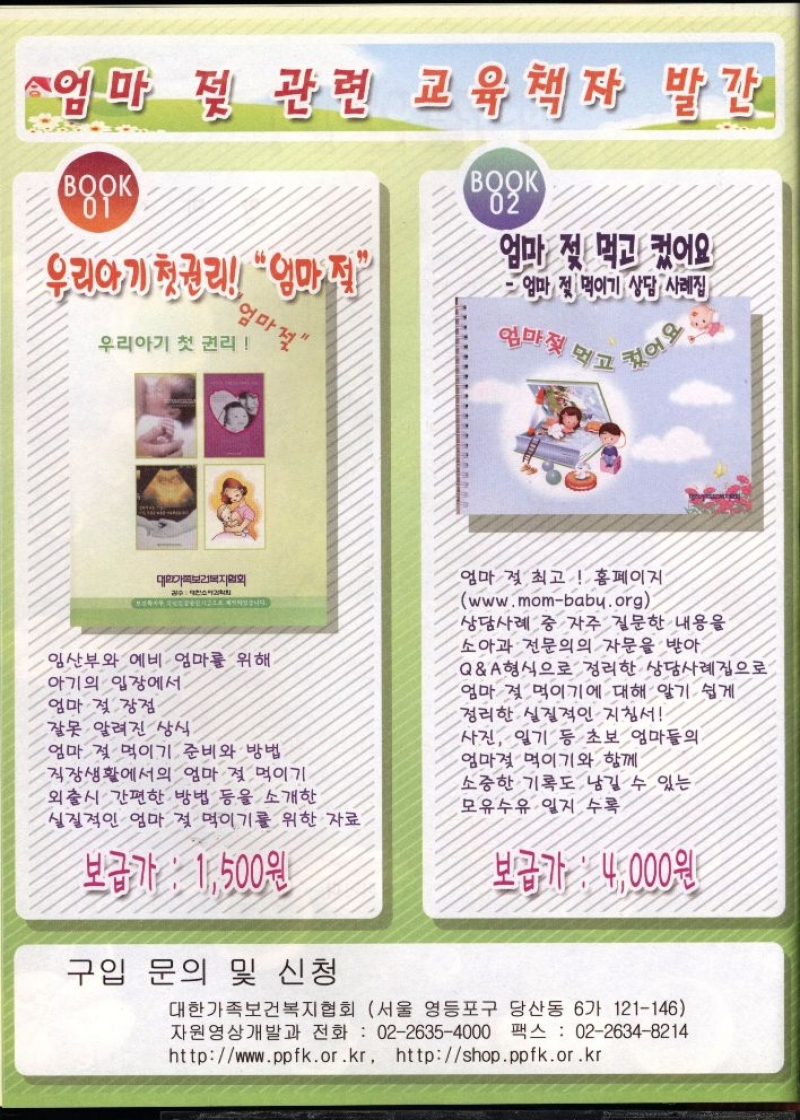  엄마 젖 관련 교육책자 발간  BOOK 01  우리아기 첫권리 엄마 젖의  우리아기 첫 권리  엄마젖  BOOK 02  엄마 젖 먹고 컸어요   엄마 젖 먹이기 상담 사례집  엄마젖 먹고  컸어요  대한가족보건복지협회   임산부와 예비 엄마를 위해  아기의 입장에서  엄마 젖 장점  잘못 알려진 상식.  엄마 젖 먹이기 준비와 방법  직장생활에서의 엄마 젖 먹이기.  외출시 간편한 방법 등을 소개한 실질적인 엄마 젖 먹이기를 위한 자료  보급가  1500원  구입 문의 및 신청  엄마 젖 최고 홈페이지  www.mombaby.org  상담사례 중 자주 질문한 내용을  소아과 전문의의 자문을 받아  QA 형식으로 정리한 상담사례집으로 엄마 젖 먹이기에 대해 알기 쉽게  정리한 실질적인 지침서  사진 일기 등 초보 엄마들의  엄마젖 먹이기와 함께  소중한 기록도 남길 수 있는  모유수유 일지 수록  보급가  4000원  대한가족보건복지협회 서울 영등포구 당산동 6가 121146 자원영상개발과 전화 0226354000 팩스  0226348214 httpwww.ppfk.or.kr httpshop.ppfk.or.kr 