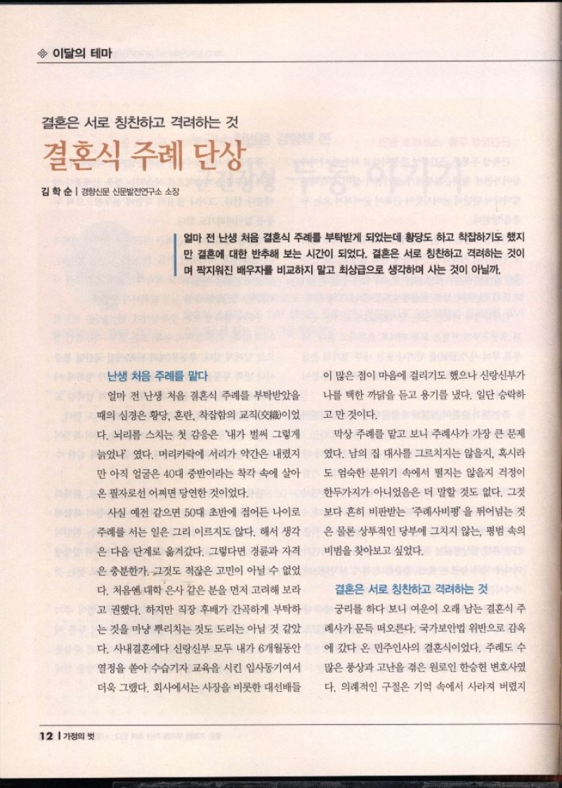 이달의 테마  결혼은 서로 칭찬하고 격려하는 것  결혼식 주례 단상  김학순  경향신문 신문발전연구소 소장   얼마 전 난생 처음 결혼식 주례를 부탁받게 되었는데 황당도 하고 착잡하기도 했지 만 결혼에 대한 반추해 보는 시간이 되었다. 결혼은 서로 칭찬하고 격려하는 것이 며 짝지워진 배우자를 비교하지 말고 최상급으로 생각하며 사는 것이 아닐까.  난생 처음 주례를 맡다  얼마 전 난생 처음 결혼식 주례를 부탁받았을 때의 심경은 황당 혼란 착잡함의 교직交이었 다. 뇌리를 스치는 첫 감응은 내가 벌써 그렇게  늙었나였다. 머리카락에 서리가 약간은 내렸지  만 아직 얼굴은 40대 중반이라는 착각 속에 살아 온 필자로선 어쩌면 당연한 것이었다.  사실 예전 같으면 50대 초반에 접어든 나이로  주례를 서는 일은 그리 이르지도 않다. 해서 생각  은 다음 단계로 옮겨갔다. 그렇다면 경륜과 자격  은 충분한가. 그것도 적잖은 고민이 아닐 수 없었 다. 처음엔 대학 은사 같은 분을 먼저 고려해 보라  고 권했다. 하지만 직장 후배가 간곡하게 부탁하  는 것을 마냥 뿌리치는 것도 도리는 아닐 것 같았 다. 사내결혼에다 신랑신부 모두 내가 6개월동안  열정을 쏟아 수습기자 교육을 시킨 입사동기여서  더욱 그랬다. 회사에서는 사장을 비롯한 대선배들  이 많은 점이 마음에 걸리기도 했으나 신랑신부가  나를 택한 까닭을 듣고 용기를 냈다. 일단 승락하  고 만 것이다.  막상 주례를 맡고 보니 주례사가 가장 큰 문제 였다. 남의 집 대사를 그르치지는 않을지 혹시라 도 엄숙한 분위기 속에서 떨지는 않을지 걱정이  한두가지가 아니었음은 더 말할 것도 없다. 그것  보다 흔히 비판받는 주례사비평을 뛰어넘는 것  은 물론 상투적인 당부에 그치지 않는 평범 속의  비범을 찾아보고 싶었다.  결혼은 서로 칭찬하고 격려하는 것  궁리를 하다 보니 여운이 오래 남는 결혼식 주  례사가 문득 떠오른다. 국가보안법 위반으로 감옥 에 갔다 온 민주인사의 결혼식이었다. 주례도 수 많은 풍상과 고난을 겪은 원로인 한승헌 변호사였  다. 의례적인 구절은 기억 속에서 사라져 버렸지