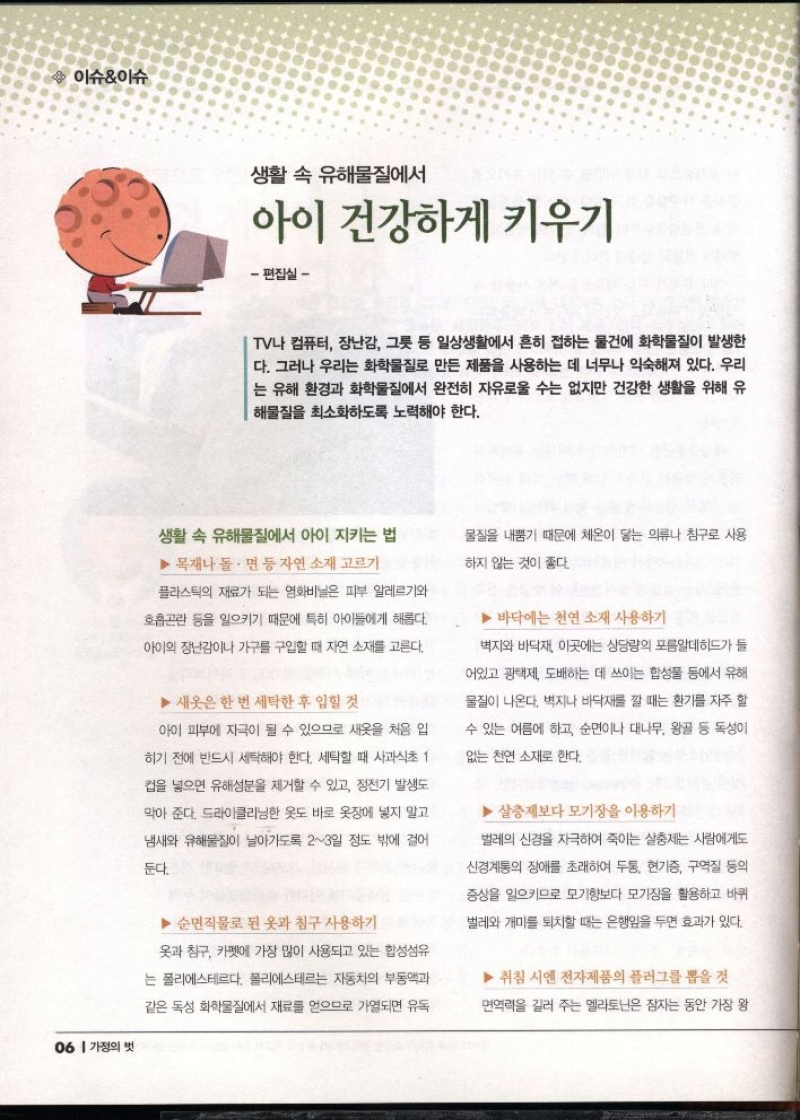  이슈이슈  생활 속 유해물질에서  아이 건강하게 키우기  편집실   TV나 컴퓨터 장난감 그릇 등 일상생활에서 흔히 접하는 물건에 화학물질이 발생한 다. 그러나 우리는 화학물질로 만든 제품을 사용하는 데 너무나 익숙해져 있다. 우리 는 유해 환경과 화학물질에서 완전히 자유로울 수는 없지만 건강한 생활을 위해 유 해물질을 최소화하도록 노력해야 한다.   생활 속 유해물질에서 아이 지키는 법  ▶목재나 돌면 등 자연 소재 고르기  플라스틱의 재료가 되는 영화비닐은 피부 알레르기와  호흡곤란 등을 일으키기 때문에 특히 아이들에게 해롭다.  아이의 장난감이나 가구를 구입할 때 자연 소재를 고른다.  ▶새옷은 한 번 세탁한 후 입힐 것  아이 피부에 자극이 될 수 있으므로 새옷을 처음 입  히기 전에 반드시 세탁해야 한다. 세탁할 때 사과식초 1  컵을 넣으면 유해성분을 제거할 수 있고 정전기 발생도  막아 준다. 드라이클리닝한 옷도 바로 옷장에 넣지 말고  냄새와 유해물질이 날아가도록 23일 정도 밖에 걸어  둔다.  ▶ 순면직물로 된 옷과 침구 사용하기  옷과 침구 카펫에 가장 많이 사용되고 있는 합성섬유  는 폴리에스테르다. 폴리에스테르는 자동차의 부동액과  같은 독성 화학물질에서 재료를 얻으므로 가열되면 유독  물질을 내뿜기 때문에 체온이 닿는 의류나 침구로 사용  하지 않는 것이 좋다.  ▶ 바닥에는 천연 소재 사용하기  •벽지와 바닥재 이곳에는 상당량의 포름알데히드가 들  어있고 광택제 도배하는 데 쓰이는 합성물 등에서 유해  물질이 나온다. 벽지나 바닥재를 깔 때는 환기를 자주 할  수 있는 여름에 하고 순면이나 대나무 왕골 등 독성이  없는 천연 소재로 한다.  ▶살충제보다 모기장을 이용하기  벌레의 신경을 자극하여 죽이는 살충제는 사람에게도  신경계통의 장애를 초래하여 두통 현기증 구역질 등의  증상을 일으키므로 모기향보다 모기장을 활용하고 바퀴  벌레와 개미를 퇴치할 때는 은행잎을 두면 효과가 있다.  ▶취침 시엔 전자제품의 플러그를 뽑을 것  면역력을 길러 주는 멜라토닌은 잠자는 동안 가장 왕 