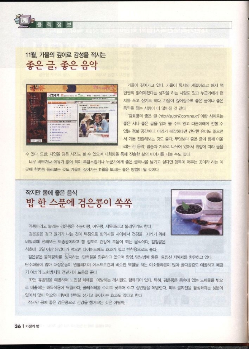 클릭정보  11월 가을의 깊이로 감성을 적시는  좋은 글 좋은 음악  이내꺼  가을이 깊어가고 있다. 가을이 독서의 계절이라고 해서 책  한권씩 읽어야겠다는 생각을 하는 사람도 있고 누군가에게 편  지를 쓰고 싶기도 하다. 가을이 깊어질수록 좋은 글이나 좋은  음악을 찾는 사람이 더 많아질 것 같다.  김호영의 좋은 글 httpsubin7.com.ne.kr이란 사이트는  좋은 시나 좋은 글을 읽어 볼 수도 있고 다른이에게 전할 수  있는 정보 공간이다. 머리가 복잡하다면 간단한 유머도 읽으면  서 기분 전환해보는 것도 좋다. 무엇보다 좋은 글과 함께 어울  리는 건 음악 팝송과 가요로 나뉘어 있어서 취향에 따라 들을  수 있다. 또한 자연을 담은 사진도 볼 수 있으며 대화방을 통해 진솔한 삶의 이야기를 나눌 수도 있다.  너무 바쁘거나 여유가 없어 책이 부담스럽거나 누군가에게 좋은 글하나쯤 남기고 싶다면 행복이 머무는 곳이라 하는 이  곳에 한번쯤 들러보는 것도 가을이 깊어가는 11월을 보내는 좋은 방법이 될 것이다.  작지만 몸에 좋은 음식  밥 한 스푼에 검은콩이 쏙쏙  약콩이라고 불리는 검은콩은 쥐눈이콩 여우콩 서목태라고 불리우기도 한다.  검은콩은 검고 윤기가 나는 것이 특징으로 한의사들 사이에서 건강을 지키기 위해  비밀리에 전해오는 토종콩이라고 할 정도로 건강에 도움이 되는 음식이다. 검정콩은  식초에 3일 이상 담갔다가 먹으면 다이어트에도 효과가 있고 반찬용으로도 좋다.  검은콩은 동맥경화를 방지하는 단백질을 함유하고 있으며 항암 당뇨병에 좋은 트립신 저해제를 함유하고 있다.  탄수화물이 많아 대장운동이 원활해지며 에스트로겐과 비슷한 역할을 하는 이소플라본이 많아 골다공증도 예방하고 폐경  기 여성의 노화방지와 갱년기에 도움을 준다.  또한 유방암을 예방하며 노인성 치매를 예방하는 레시틴도 함유되어 있다. 특히 검은콩은 몸속에 있는 노폐물을 밖으  로 배출하는 해독작용에 탁월하다. 콜레스테롤 수치도 낮추어 주고 성인병을 예방한다. 피부 콜라겐을 활성화하는 성분이  있어서 많이 먹으면 피부에 탄력도 생기고 젊어지는 효과도 있다고 한다.  작지만 몸에 좋은 검은콩으로 건강을 챙겨보는 것은 어떨까. 