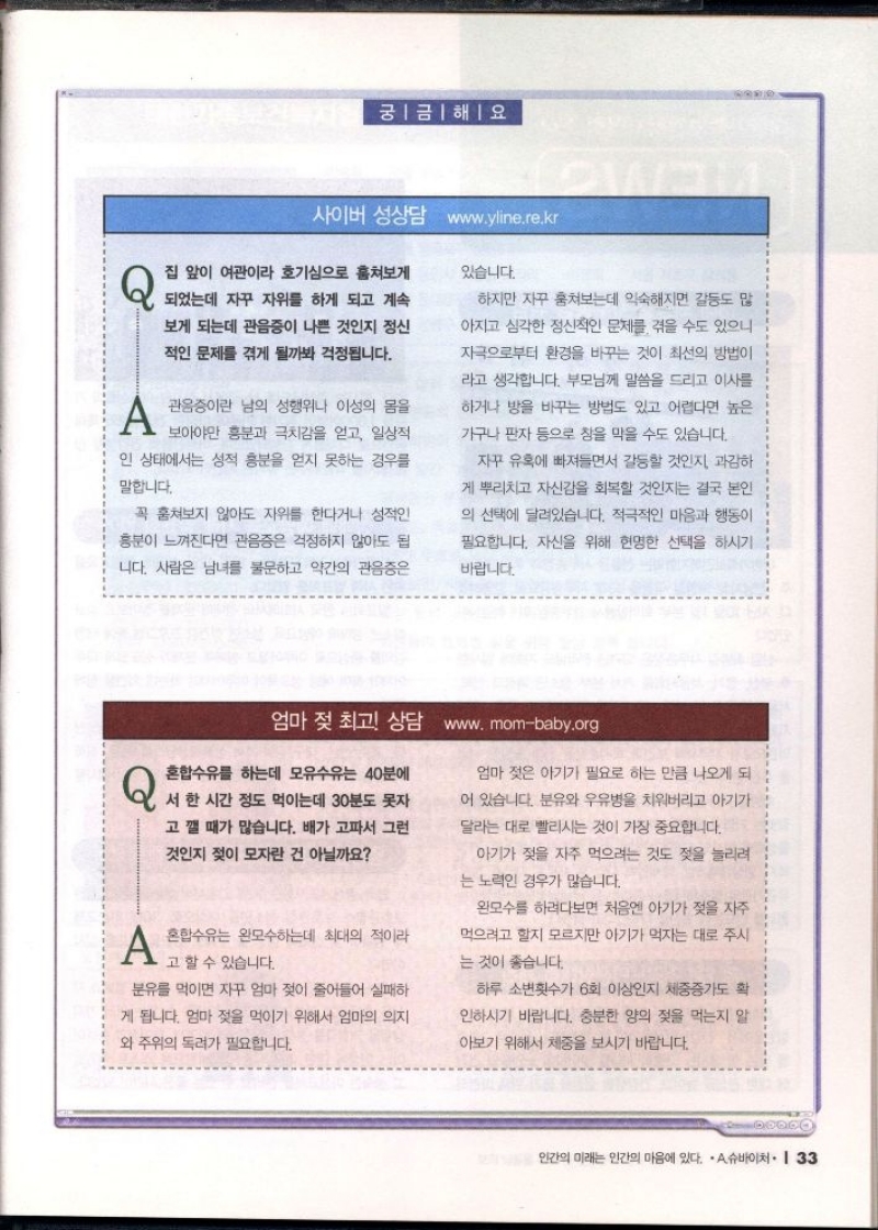 궁금해요  사이버 성상담 www.yline.re.kr  Q 집 앞이 여관이라 호기심으로 훔쳐보게  있습니다.  되었는데 자꾸 자위를 하게 되고 계속  보게 되는데 관음증이 나쁜 것인지 정신  적인 문제를 겪게 될까봐 걱정됩니다.   A 관음증이란 남의 성행위나 이성의 몸을  보아야만 흥분과 극치감을 얻고 일상적  인 상태에서는 성적 흥분을 얻지 못하는 경우를  말합니다.  꼭 훔쳐보지 않아도 자위를 한다거나 성적인  흥분이 느껴진다면 관음증은 걱정하지 않아도 됩  니다. 사람은 남녀를 불문하고 약간의 관음증은  하지만 자꾸 훔쳐보는데 익숙해지면 갈등도 많  아지고 심각한 정신적인 문제를 겪을 수도 있으니  자극으로부터 환경을 바꾸는 것이 최선의 방법이  라고 생각합니다. 부모님께 말씀을 드리고 이사를  하거나 방을 바꾸는 방법도 있고 어렵다면 높은  가구나 판자 등으로 창을 막을 수도 있습니다.  자꾸 유혹에 빠져들면서 갈등할 것인지 과감하  게 뿌리치고 자신감을 회복할 것인지는 결국 본인  의 선택에 달려있습니다. 적극적인 마음과 행동이  필요합니다. 자신을 위해 현명한 선택을 하시기  바랍니다.   엄마 젖 최고 상담 www.mombaby.org  Q 혼합수유를 하는데 모유수유는 40분에  서 한 시간 정도 먹이는데 30분도 못자  고 깰 때가 많습니다. 배가 고파서 그런  것인지 젖이 모자란 건 아닐까요  A 혼합수유는 완모수하는데 최대의 적이라  고 할 수 있습니다.  분유를 먹이면 자꾸 엄마 젖이 줄어들어 실패하  게 됩니다. 엄마 젖을 먹이기 위해서 엄마의 의지  와 주위의 독려가 필요합니다.  엄마 젖은 아기가 필요로 하는 만큼 나오게 되  어 있습니다. 분유와 우유병을 치워버리고 아기가  달라는 대로 빨리시는 것이 가장 중요합니다.  아기가 젖을 자주 먹으려는 것도 젖을 늘리려  는 노력인 경우가 많습니다.  완모수를 하려다보면 처음엔 아기가 젖을 자주  먹으려고 할지 모르지만 아기가 먹자는 대로 주시  는 것이 좋습니다.  하루 소변횟수가 6회 이상인지 체중증가도 확  인하시기 바랍니다. 충분한 양의 젖을 먹는지 알  아보기 위해서 체중을 보시기 바랍니다. 