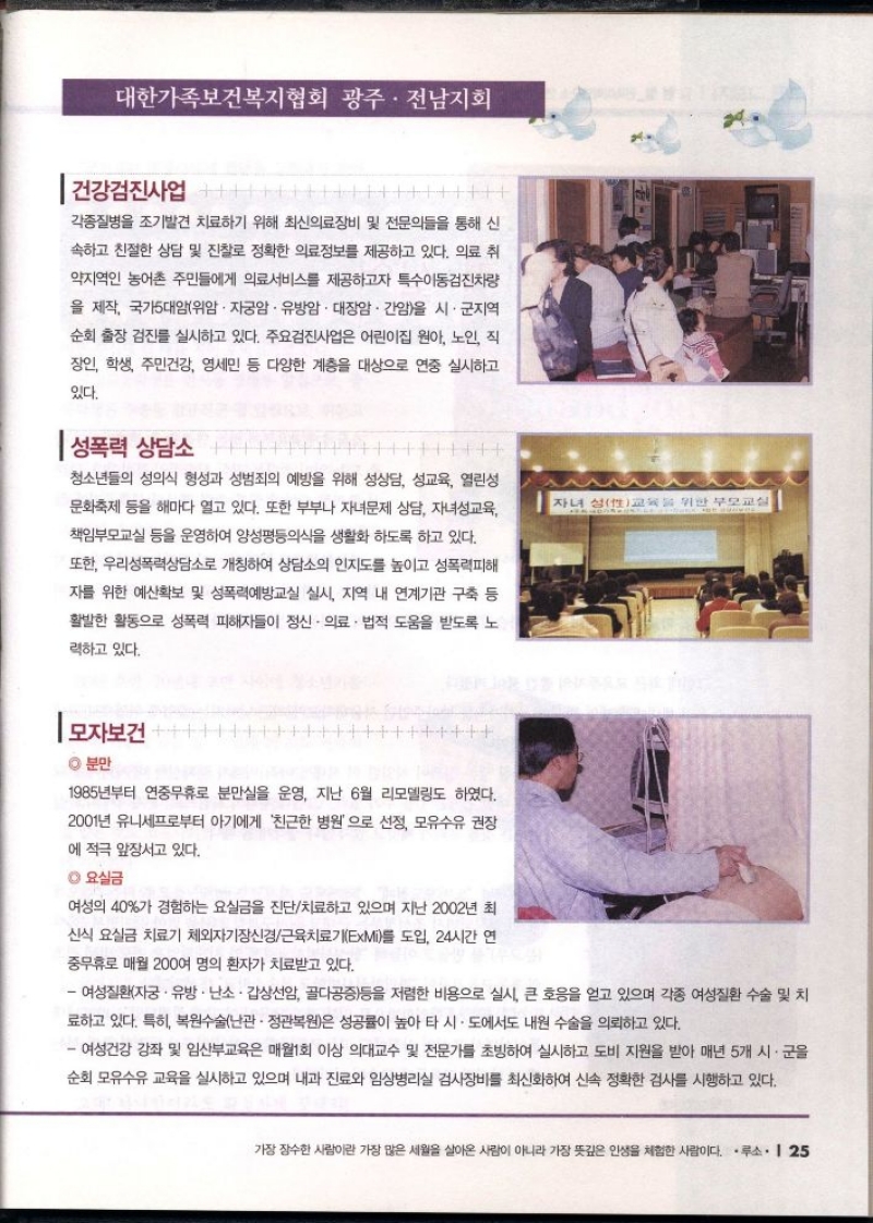 대한가족보건복지협회 광주·전남지회  건강검진사업  각종질병을 조기발견 치료하기 위해 최신의료장비 및 전문의들을 통해 신  속하고 친절한 상담 및 진찰로 정확한 의료정보를 제공하고 있다. 의료 취  약지역인 농어촌 주민들에게 의료서비스를 제공하고자 특수이동검진차량  을 제작 국가5대암위암·자궁암·유방암·대장암 · 간암을 시·군지역  순회 출장 검진 실시하고 있다. 주요검진사업은 어린이집 원아 노인 직  장인 학생 주민건강 영세민 등 다양한 계층을 대상으로 연중 실시하고  있다.   성폭력 상담소    청소년들의 성의식 형성과 성범죄의 예방을 위해 성상담 성교육 열린성  문화축제 등을 해마다 열고 있다. 또한 부부나 자녀문제 상담 자녀성교육  책임부모교실 등을 운영하여 양성평등의식을 생활화 하도록 하고 있다.  또한 우리성폭력상담소로 개칭하여 상담소의 인지도를 높이고 성폭력피해  자를 위한 예산확보 및 성폭력예방교실 실시 지역 내 연계기관 구축 등  활발한 활동으로 성폭력 피해자들이 정신·의료· 법적 도움을 받도록 노  력하고 있다.  모자보건  분만    자녀 성교육을 위한 부모교실  1985년부터 연중무휴로 분만실을 운영 지난 6월 리모델링도 하였다.  2001년 유니세프로부터 아기에게 친근한 병원으로 선정 모유수유 권장  에 적극 앞장서고 있다.   요실금  여성의 40가 경험하는 요실금을 진단치료하고 있으며 지난 2002년 최  신식 요실금 치료기 체외자기장신경근육치료기ExMi를 도입 24시간 연  중무휴로 매월 200여 명의 환자가 치료받고 있다.  여성질환자궁·유방·난소. 갑상선암 골다공증등을 저렴한 비용으로 실시 큰 호응을 얻고 있으며 각종 여성질환 수술 및 치  료하고 있다. 특히 복원수술난관 정관복원은 성공률이 높아 타 시·도에서도 내원 수술을 의뢰하고 있다.  여성건강 강좌 및 임산부교육은 매월1회 이상 의대교수 및 전문가를 초빙하여 실시하고 도비 지원을 받아 매년 5개 시·군을  순회 모유수유 교육을 실시하고 있으며 내과 진료와 임상병리실 검사장비를 최신화하여 신속 정확한 검사를 시행하고 있다. 