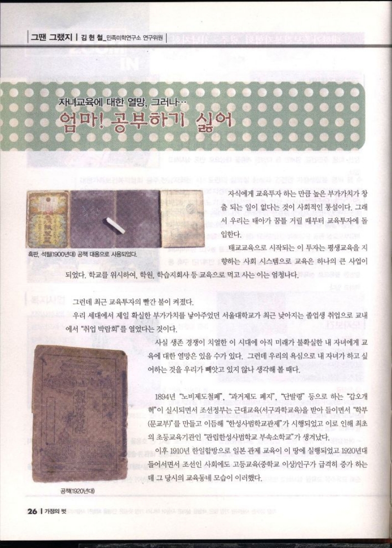 그땐 그랬지  김현철민족미학연구소 연구위원  자녀교육에 대한 열망 그러나..  엄마 공부하기 싫어  흑판 석필1900년대 공책 대용으로 사용되었다.  자식에게 교육투자하는 만큼 높은 부가가치가 창  출 되는 일이 없다는 것이 사회적인 통설이다. 그래  서 우리는 태아가 꿈틀 거릴 때부터 교육투자에 돌  입한다.  태교교육으로 시작되는 이 투자는 평생교육을 지  향하는 사회 시스템으로 교육은 하나의 큰 사업이  되었다. 학교를 위시하여 학원 학습지회사 등 교육으로 먹고 사는 이는 엄청나다.  그런데 최근 교육투자의 빨간 불이 켜졌다.  우리 세대에서 제일 확실한 부가가치를 낳아주었던 서울대학교가 최근 낮아지는 졸업생 취업으로 교내  에서 취업 박람회를 열었다는 것이다.  사실 생존 경쟁이 치열한 이 시대에 아직 미래가 불확실한 내 자녀에게 교  육에 대한 열망은 있을 수가 있다. 그런데 우리의 욕심으로 내 자녀가 하고 싶  어하는 것을 우리가 빼앗고 있지 않나 생각해 볼 때다.  1894년 노비제도철폐 과거제도 폐지 단발령 등으로 하는 갑오개  혁이 실시되면서 조선정부는 근대교육서구과학교육을 받아들이면서 학부  문교부를 만들고 이듬해 한성사범학교관제가 시행되었고 이로 인해 최초  의 초등교육기관인 관립한성사범학교 부속소학교가 생겨났다.  이후 1910년 한일합방으로 일본 관제 교육이 이 땅에 실행되었고 1920년대  들어서면서 조선인 사회에도 고등교육중학교 이상인구가 급격히 증가하는  데 그 당시의 교육동네 모습이 이러했다. 