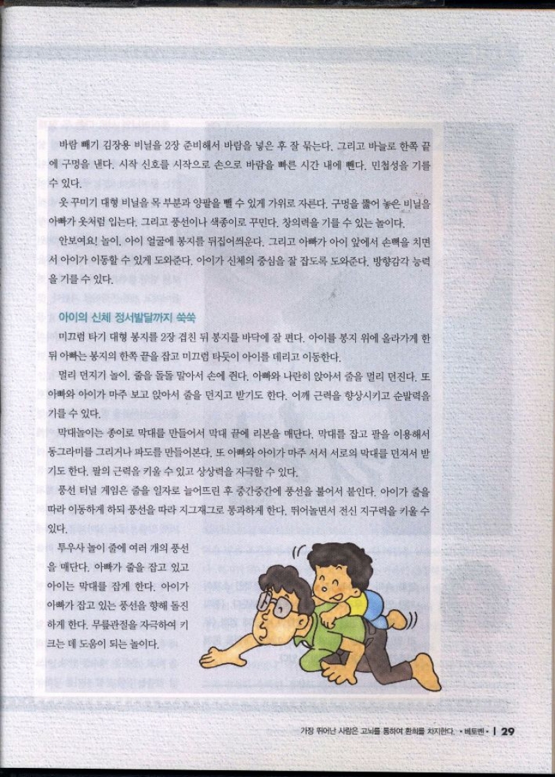 바람 빼기 김장용 비닐을 2장 준비해서 바람을 넣은 후 잘 묶는다. 그리고 바늘로 한쪽 끝  에 구멍을 낸다. 시작 신호를 시작으로 손으로 바람을 빠른 시간 내에 뺀다. 민첩성을 기를  수 있다.  옷 꾸미기 대형 비닐을 목 부분과 양팔을 뺄 수 있게 가위로 자른다. 구멍을 뚫어 놓은 비닐을 아빠가 옷처럼 입는다. 그리고 풍선이나 색종이로 꾸민다. 창의력을 기를 수 있는 놀이다.  안보여요 놀이 아이 얼굴에 봉지를 뒤집어씌운다. 그리고 아빠가 아이 앞에서 손뼉을 치면  서 아이가 이동할 수 있게 도와준다. 아이가 신체의 중심을 잘 잡도록 도와준다. 방향감각 능력  을 기를 수 있다.  아이의 신체 정서발달까지 쑥쑥  미끄럼 타기 대형 봉지를 2장 겹친 뒤 봉지를 바닥에 잘 편다. 아이를 봉지 위에 올라가게 한  뒤 아빠는 봉지의 한쪽 끝을 잡고 미끄럼 타듯이 아이를 데리고 이동한다.  멀리 던지기 놀이 줄을 돌돌 말아서 손에 쥔다. 아빠와 나란히 앉아서 줄을 멀리 던진다. 또  아빠와 아이가 마주 보고 앉아서 줄을 던지고 받기도 한다. 어깨 근력을 향상시키고 순발력을  기를 수 있다.  막대놀이는 종이로 막대를 만들어서 막대 끝에 리본을 매단다. 막대를 잡고 팔을 이용해서 동그라미를 그리거나 파도를 만들어본다. 또 아빠와 아이가 마주 서서 서로의 막대를 던져서 받 기도 한다. 팔의 근력을 키울 수 있고 상상력을 자극할 수 있다.  풍선 터널 게임은 줄을 일자로 늘어뜨린 후 중간중간에 풍선을 불어서 붙인다. 아이가 줄을 따라 이동하게 하되 풍선을 따라 지그재그로 통과하게 한다. 뛰어놀면서 전신지구력을 키울 수  있다.  투우사 놀이 줄에 여러 개의 풍선  을 매단다. 아빠가 줄을 잡고 있고  아이는 막대를 잡게 한다. 아이가  아빠가 잡고 있는 풍선을 향해 돌진  하게 한다. 무릎관절을 자극하여 키  크는 데 도움이 되는 놀이다. 
