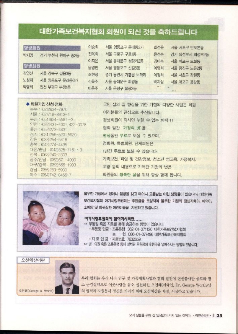 대한가족보건복지협회 회원이 되신 것을 축하드립니다  평생회원  이승희  전옥희  박지영  경기 부천시 원미구 중2동  서울 영등포구 문래동3가  서울 구로구 구로1동  최정윤  서울 서초구 반포본동  윤선순  이지은  평생회원  윤영민  김연신  서울 강북구 길음3동  조현정  서울 동대문구 청량리2동  서울 영등포구 신길5동  경기 용인시 기흥읍 보라리  김미숙  경기 의정부시 의정부2동  서울 마포구 도화동  이영희  서울 광진구 노유2동  이정희  노성희  서울 영등포구 문래동6가  김옥주  서울 동대문구 휘경동  박지심  서울 서초구 잠원동  서울 마포구 용강동  박영희  인천 부평구 부평1동  이은주  서울 은평구 불광3동  회원가입 신청 전화  본부 0226347970  서울 0271889134  부산 05162455813  인천 03243140014220078  울산 0522734431  ·경기 03125652015920  강원 0332545416  충북 0432744435  대전충남 04252571613 전북 0632402303  광주전남 0626714000  대구경북 0535661903 경남 0552835900  제주 06474204567  오천혜상이란  오천혜George C. Worth  국민 삶의 질 향상을 위한 가협의 다양한 사업은 회원  여러분들의 관심으로 추진됩니다.  평생회원이 되시면 누릴 수 있는 혜택  협회 발간 가정의 벗을  평생동안 무료로 보실 수 있으며  정회원 특별회원 단체회원은  1년간 무료로 보실 수 있습니다.  가족보건 피임 및 건강정보 청소년 성교육 가정복지  교양 등의 내용으로 가득찬 가정의 벗은  회원들의 행복한 삶을 위해 항상 함께 합니다.  불우한 가정에서 장애나 질병을 갖고 태어나 고통받는 어린 생명들이 있습니다. 대한가족  보건복지협회 아기사랑후원회는 후원금을 조성하여 불우한 가정의 정신지체아 미숙아  소아암 및 희귀질환 어린이들을 지원하고 있습니다.  아가사랑후원회에 참여하시려면......  무통장 혹은 지로를 통해 송금하는 방법이 있습니다.  •무통장 입금 조흥은행 36201071120 대한가족보건복지협회  농협 08601077496 대한가족보건복지협회  •지로 입금 지로번호 7632659  병·의원 혹은 조흥은행 등에 설치된 후원함에 후원금을 넣어주시는 방법도 있습니다.  우리 협회는 우리 나라 인구 및 가족계획사업과 협회 발전에 헌신봉사한 공로와 평 소 근검절약으로 이웃사랑을 몸소 실천하신 오천혜미국인 Dr. George Worth님 의 업적과 자원봉사 정신을 기리기 위해 오천혜상을 제정 시상하고 있습니다. 