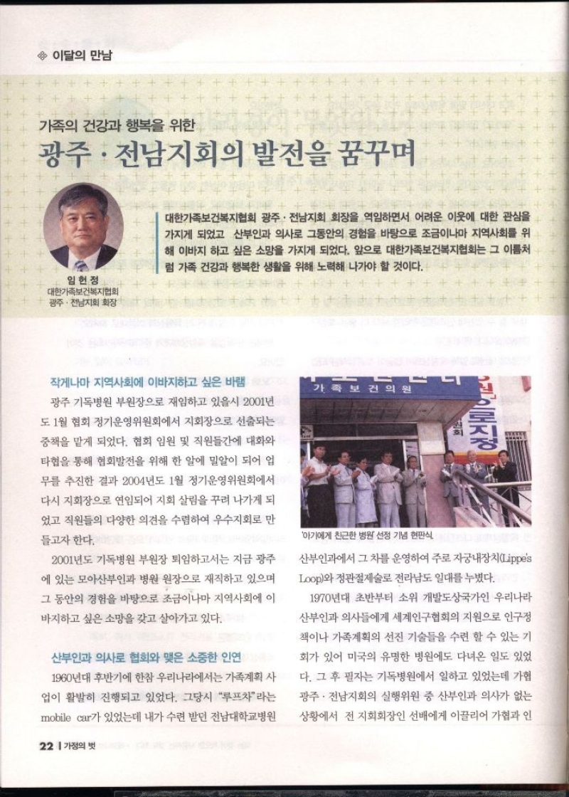 이달의 만남  가족의 건강과 행복을 위한  광주·전남지회의 발전을 꿈꾸며  임헌정  대한가족보건복지협회 광주·전남지회 회장  대한가족보건복지협회 광주·전남지회 회장을 역임하면서 어려운 이웃에 대한 관심을 가지게 되었고 산부인과 의사로 그동안의 경험을 바탕으로 조금이나마 지역사회를 위 해 이바지 하고 싶은 소망을 가지게 되었다. 앞으로 대한가족보건복지협회는 그 이름처 럼 가족 건강과 행복한 생활을 위해 노력해 나가야 할 것이다.  작게나마 지역사회에 이바지하고 싶은 바램  광주기독병원 부원장으로 재임하고 있을시 2001년 도 1월 협회 정기운영위원회에서 지회장으로 선출되는  중책을 맡게 되었다. 협회 임원 및 직원들간에 대화와  타협을 통해 협회발전을 위해 한 알에 밀알이 되어 업  무를 추진한 결과 2004년도 1월 정기운영위원회에서  다시 지회장으로 연임되어 지회 살림을 꾸려 나가게 되  었고 직원들의 다양한 의견을 수렴하여 우수지회로 만  들고자 한다.  2001년도 기독병원 부원장 퇴임하고서는 지금 광주  에 있는 모아산부인과 병원 원장으로 재직하고 있으며 그 동안의 경험을 바탕으로 조금이나마 지역사회에 이  바지하고 싶은 소망을 갖고 살아가고 있다.  산부인과 의사로 협회와 맺은 소중한 인연  1960년대 후반기에 한참 우리나라에서는 가족계획 사  업이 활발히 진행되고 있었다. 그당시 루프차라는  mobile car가 있었는데 내가 수련 받던 전남대학교병원  가족보건의원  아기에게 친근한 병원 선정 기념 현판식  로지  산부인과에서 그 차를 운영하여 주로 자궁내장치Lippes Loop와 정관절제술로 전라남도 일대를 누볐다.  1970년대 초반부터 소위 개발도상국가인 우리나라  산부인과 의사들에게 세계인구협회의 지원으로 인구정  책이나 가족계획의 선진 기술들을 수련 할 수 있는 기  회가 있어 미국의 유명한 병원에도 다녀온 일도 있었  다. 그 후 필자는 기독병원에서 일하고 있었는데 가협  광주·전남지회의 실행위원 중 산부인과 의사가 없는  상황에서 전 지회회장인 선배에게 이끌리어 가협과 인 