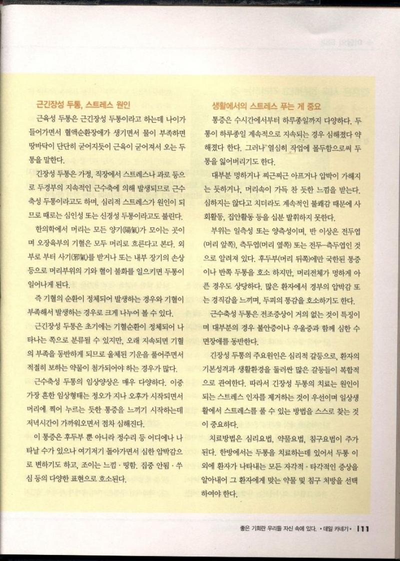 근긴장성 두통 스트레스 원인  근육성 두통은 근긴장성 두통이라고 하는데 나이가 들어가면서 혈액순환장애가 생기면서 물이 부족하면 땅바닥이 단단히 굳어지듯이 근육이 굳어져서 오는 두  통을 말한다.  긴장성 두통은 가정 직장에서 스트레스나 과로 등으  로 두경부의 지속적인 근수축에 의해 발생되므로 근수 축성 두통이라고도 하며 심리적 스트레스가 원인이 되 므로 때로는 심인성 또는 신경성 두통이라고도 불린다.  한의학에서 머리는 모든 양기陽氣가 모이는 곳이 며 오장육부의 기혈은 모두 머리로 흐른다고 본다. 외 부로부터 사기邪氣를 받거나 또는 내부장기의 손상  등으로 머리부위의 기와 혈이 불화를 일으키면 두통이 일어나게 된다.  즉 기혈의 순환이 정체되어 발생하는 경우와 기혈이  부족해서 발생하는 경우로 크게 나누어 볼 수 있다.  근긴장성 두통은 초기에는 기혈순환이 정체되어 나 타나는 쪽으로 분류될 수 있지만 오래 지속되면 기혈 의 부족을 동반하게 되므로 울체된 기운을 풀어주면서  적절히 보하는 약물이 첨가되어야 하는 경우가 많다.  근수축성 두통의 임상양상은 매우 다양하다. 이중  가장 흔한 임상형태는 정오가 지나 오후가 시작되면서  머리에 찍어 누르는 듯한 통증을 느끼기 시작하는데 저녁시간이 가까워오면서 점차 심해진다.  이 통증은 후두부 뿐 아니라 정수리 등 어디에나 나 타날 수가 있으나 여기저기 돌아가면서 심한 압박감으  로 변하기도 하고 조이는 느낌. 땅함. 집중 안됨. 쑤  심 등의 다양한 표현으로 호소된다.  생활에서의 스트레스 푸는 게 중요  통증은 수시간에서부터 하루종일까지 다양하다. 두  통이 하루종일 계속적으로 지속되는 경우 심해졌다 약 해졌다 한다. 그러나 열심히 작업에 몰두함으로써 두  통을 잃어버리기도 한다.  대부분 멍하거나 찌찌근 아프거나 압박이 가해지  는 듯하거나 머리속이 가득 찬 듯한 느낌을 받는다.  심하지는 않다고 치더라도 계속적인 불쾌감 때문에 사  회활동 집안활동 등을 십분 발휘하지 못한다.  부위는 일측성 또는 양측성이며 반 이상은 전두엽 머리 앞쪽 측두엽머리 옆쪽 또는 전두측두엽인 것 으로 알려져 있다. 후두부머리 뒤쪽에만 국한된 통증 이나 반쪽 두통을 호소하지만 머리전체가 멍하게 아 픈 경우도 상당하다. 많은 환자에서 정부의 압박감 또  는 정직감을 느끼며 두피의 통감을 호소하기도 한다.  근수축성 두통은 전조증상이 거의 없는 것이 특징이  며 대부분의 경우 불안증이나 우울증과 함께 심한 수  면장애를 동반한다.  긴장성 두통의 주요원인은 심리적 갈등으로 환자의  기본성격과 생활환경을 둘러싼 많은 갈등들이 복합적  으로 관여한다. 따라서 긴장성 두통의 치료는 원인이  되는 스트레스 인자를 제거하는 것이 우선이며 일상생  활에서 스트레스를 풀 수 있는 방법을 스스로 찾는 것  이 중요하다.  치료방법은 심리요법 약물요법 침구요법이 주가  된다. 한방에서는 두통을 치료하는데 있어서 두통 이 외에 환자가 나타내는 모든 자각적 • 타각적인 증상을  알아내어 그 환자에게 맞는 약물 및 침구 처방을 선택  하여야 한다. 