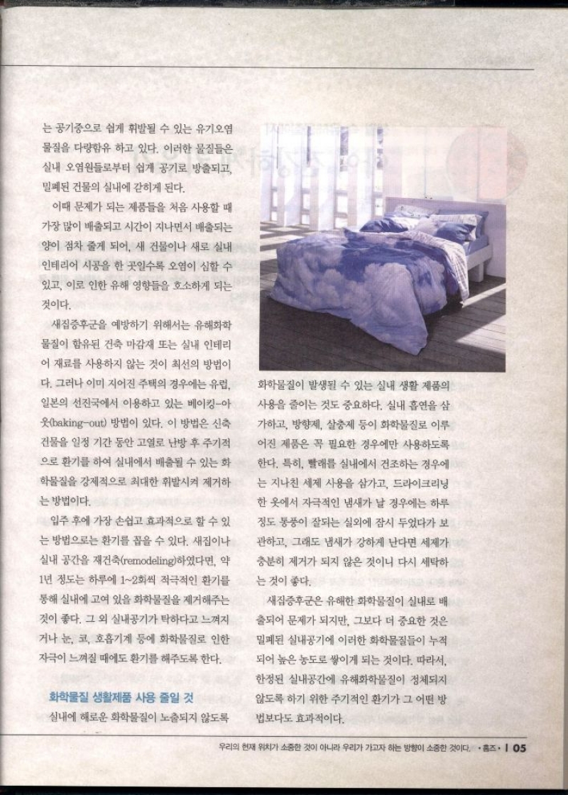 는 공기중으로 쉽게 휘발될 수 있는 유기오염  물질을 다량함유 하고 있다. 이러한 물질들은 실내 오염원들로부터 쉽게 공기로 방출되고  밀폐된 건물의 실내에 갇히게 된다.  이때 문제가 되는 제품들을 처음 사용할 때  가장 많이 배출되고 시간이 지나면서 배출되는  양이 점차 줄게 되어 새 건물이나 새로 실내  인테리어 시공을 한 곳일수록 오염이 심할 수  있고 이로 인한 유해 영향들을 호소하게 되는  것이다.  새집증후군을 예방하기 위해서는 유해화학  물질이 함유된 건축 마감재 또는 실내 인테리  어 재료를 사용하지 않는 것이 최선의 방법이  다. 그러나 이미 지어진 주택의 경우에는 유럽 일본의 선진국에서 이용하고 있는 베이킹아  웃bakingout 방법이 있다. 이 방법은 신축  건물을 일정 기간 동안 고열로 난방 후 주기적  으로 환기를 하여 실내에서 배출될 수 있는 화  학물질을 강제적으로 최대한 휘발시켜 제거하  는 방법이다.  입주 후에 가장 손쉽고 효과적으로 할 수 있  는 방법으로는 환기를 꼽을 수 있다. 새집이나 실내 공간을 재건축remodeling하였다면 약  1년 정도는 하루에 12회씩 적극적인 환기를  통해 실내에 고여 있을 화학물질을 제거해주는  것이 좋다. 그 외 실내공기가 탁하다고 느껴지  거나 눈 코 호흡기계 등에 화학물질로 인한  자극이 느껴질 때에도 환기를 해주도록 한다.  화학물질 생활제품 사용 줄일 것  실내에 해로운 화학물질이 노출되지 않도록  화학물질이 발생될 수 있는 실내 생활 제품의  사용을 줄이는 것도 중요하다. 실내 흡연을 삼  가하고 방향제 살충제 등이 화학물질로 이루  어진 제품은 꼭 필요한 경우에만 사용하도록  한다. 특히 빨래를 실내에서 건조하는 경우에  는 지나친 세제 사용을 삼가고 드라이크리닝  한 옷에서 자극적인 냄새가 날 경우에는 하루  정도 통풍이 잘되는 실외에 잠시 두었다가 보  관하고 그래도 냄새가 강하게 난다면 세제가  충분히 제거가 되지 않은 것이니 다시 세탁하  는 것이 좋다.  새집증후군은 유해한 화학물질이 실내로 배  출되어 문제가 되지만 그보다 더 중요한 것은  밀폐된 실내공기에 이러한 화학물질들이 누적  되어 높은 농도로 쌓이게 되는 것이다. 따라서  한정된 실내공간에 유해화학물질이 정체되지  않도록 하기 위한 주기적인 환기가 그 어떤 방  법보다도 효과적이다. 