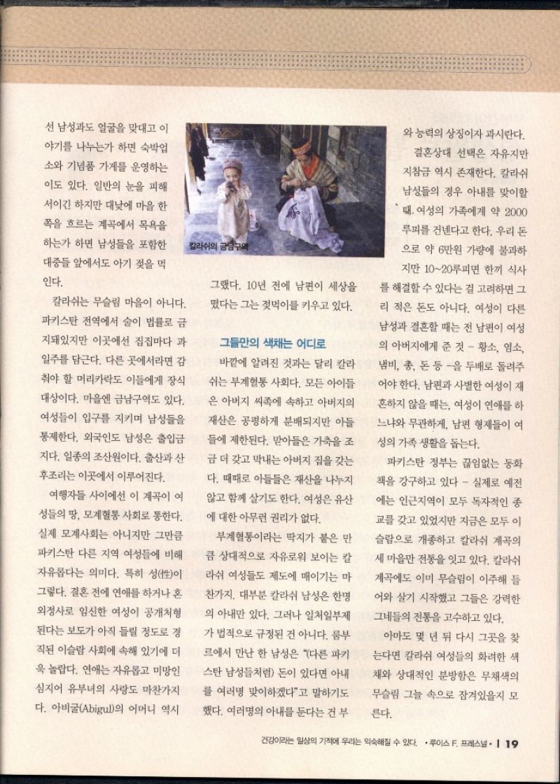 선 남성과도 얼굴을 맞대고 이 야기를 나누는가 하면 숙박업 소와 기념품 가게를 운영하는 이도 있다. 일반의 눈을 피해 서이긴 하지만 대낮에 마을 한  쪽을 흐르는 계곡에서 목욕을 하는가 하면 남성들을 포함한 대중들 앞에서도 아기 젖을 먹  인다.  칼라쉬는 무슬림 마을이 아니다. 파키스탄 전역에서 술이 법률로 금 지돼있지만 이곳에선 집집마다 과 일주를 담근다. 다른 곳에서라면 감  춰야 할 머리카락도 이들에게 장식  대상이다. 마을엔 금남구역도 있다. 여성들이 입구를 지키며 남성들을 통제한다. 외국인도 남성은 출입금  지다. 일종의 조산원이다. 출산과 산  후조리는 이곳에서 이루어진다.  여행자들 사이에선 이 계곡이 여 성들의 땅 모계혈통 사회로 통한다. 실제 모계사회는 아니지만 그만큼 파키스탄 다른 지역 여성들에 비해 자유롭다는 의미다. 특히 성性이 그렇다. 결혼 전에 연애를 하거나 혼 외정사로 임신한 여성이 공개처형 된다는 보도가 아직 들릴 정도로 경  직된 이슬람 사회에 속해 있기에 더 욱 놀랍다. 연애는 자유롭고 미망인 심지어 유부녀의 사랑도 마찬가지  다. 아비굴Abigul의 어머니 역시 그랬다. 10년 전에 남편이 세상을  떴다는 그는 젖먹이를 키우고 있다.  그들만의 색채는 어디로  바깥에 알려진 것과는 달리 칼라 쉬는 부계혈통 사회다. 모든 아이들 은 아버지 씨족에 속하고 아버지의  재산은 공평하게 분배되지만 아들  들에 제한된다. 맏아들은 가축을 조 금 더 갖고 막내는 아버지 집을 갖는 다. 때때로 아들들은 재산을 나누지 않고 함께 살기도 한다. 여성은 유산 에 대한 아무런 권리가 없다.  부계혈통이라는 딱지가 붙은 만  큼 상대적으로 자유로워 보이는 칼 라쉬 여성들도 제도에 매이기는 마 찬가지. 대부분 칼라쉬 남성은 한명 의 아내만 있다. 그러나 일처일부제  가 법적으로 규정된 건 아니다. 룸부 르에서 만난 한 남성은 다른 파키 스탄 남성들처럼 돈이 있다면 아내 를 여러명 맞이하겠다고 말하기도 했다. 여러명의 아내를 둔다는 건 부  와 능력의 상징이자 과시란다.  결혼상대 선택은 자유지만 지참금 역시 존재한다. 칼라쉬  남성들의 경우 아내를 맞이할  때 여성의 가족에게 약 2000  루피를 건넨다고 한다. 우리 돈 으로 약 6만원 가량에 불과하  지만 1020루피면 한끼 식사  를 해결할 수 있다는 걸 고려하면 그  리 적은 돈도 아니다. 여성이 다른 남성과 결혼할 때는 전 남편이 여성 의 아버지에게 준 것  황소 염소 냄비 총 돈 등을 두배로 돌려주 어야 한다. 남편과 사별한 여성이 재 흔하지 않을 때는 여성이 연애를 하 느냐와 무관하게 남편 형제들이 여 성의 가족 생활을 돕는다.  파키스탄 정부는 끊임없는 동화 책을 강구하고 있다 실제로 예전 에는 인근지역이 모두 독자적인 종  교를 갖고 있었지만 지금은 모두 이  슬람으로 개종하고 칼라쉬 계곡의 세 마을만 전통을 잇고 있다. 칼라쉬 계곡에도 이미 무슬림이 이주해 들 어와 살기 시작했고 그들은 강력한 그네들의 전통을 고수하고 있다.  아마도 몇 년 뒤 다시 그곳을 찾 는다면 칼라쉬 여성들의 화려한 색 채와 상대적인 분방함은 무채색의 무슬림 그늘 속으로 잠겨있을지 모  른다. 