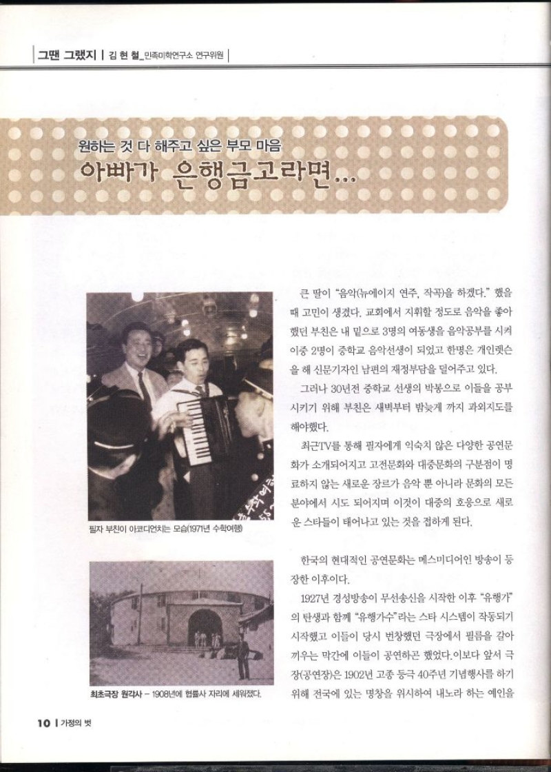 그땐 그랬지   김현철민족미학연구소 연구위원   원하는 것 다 해주고 싶은 부모 마음  아빠가 은행금고라면...   큰 딸이 음악뉴에이지 연주 작곡을 하겠다. 했을  때 고민이 생겼다. 교회에서 지휘할 정도로 음악을 좋아 했던 부친은 내 밑으로 3명의 여동생을 음악공부를 시켜  이중 2명이 중학교 음악선생이 되었고 한명은 개인렛슨 을 해 신문기자인 남편의 재정부담을 덜어주고 있다.  그러나 30년전 중학교 선생의 박봉으로 이들을 공부  시키기 위해 부친은 새벽부터 밤늦게 까지 과외지도를  해야했다.  최근 TV를 통해 필자에게 익숙치 않은 다양한 공연문  화가 소개되어지고 고전문화와 대중문화의 구분점이 명  료하지 않는 새로운 장르가 음악 뿐 아니라 문화의 모든 분야에서 시도 되어지며 이것이 대중의 호응으로 새로  운 스타들이 태어나고 있는 것을 접하게 된다.  한국의 현대적인 공연문화는 메스미디어인 방송이 등  장한 이후이다.  1927년 경성방송이 무선송신을 시작한 이후 유행가 의 탄생과 함께 유행가수라는 스타 시스템이 작동되기  시작했고 이들이 당시 번창했던 극장에서 필름을 갈아  끼우는 막간에 이들이 공연하곤 했었다. 이보다 앞서 극  장공연장은 1902년 고종 등극 40주년 기념행사를 하기  위해 전국에 있는 명창을 위시하여 내노라 하는 예인을 