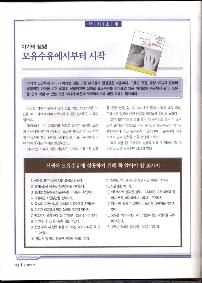 책자 소개  우리아가 모유먹이기  아기의 웰빙  모유수유에서부터 시작  아기가 건강하게 자라기 바라는 것은 모든 부모들의 한결같은 마음이다. 모유는 건강 영양 지능과 감성의 발달까지 아이를 위한 최고의 선물이지만 실제로 모유수유를 하다보면 많은 어려움에 부딪히게 된다. 모유 를 쉽게 먹일 수 있는 것은 아니기 때문에 모유먹이기에 대한 교육이 필요하다.  모유를 먹이기 위해서 엄마 젖을 먹는 자연스러운 모  습을 보고 자라야 하며 모유수유에 대한 실제적인 교육이  필요하다.  삐뽀삐뽀 119 소아과의 저자로 유명한 하정훈 소아  과 선생님과 정유미 선생님이 모유를 제대로 먹이는 방법  과 수유중에 생긴 문제를 실제적으로 다룬 우리아가 모  유 먹이기라는 책자를 발간하였다.  책자에는 모유에 대한 기본적인 이해와 모유수유 성공  을 위한 전략 엄마와 아기에게 문제가 있을 때의 방법  모유수유 질문에 대한 내용을 알기쉽게 정리해 놓았다.  또한 모유수유에 대해 조금 더 공부하고 조금 더 노력  하면 즐거운 마음으로 먹일 수 있고 모유수유의 의미는  혼합수유가 아닌 완모수라고 강조하며 모유수유에 대해  바르게 알고 실천할 것을 권면하고 있다.  책자 내용 중 모유수유 성공을 위해 꼭 알아야 할 16  가지 방법을 소개하면 다음과 같다.  신생아 모유수유에 성공하기 위해 꼭 알아야 할 16가지  1. 산전에 모유수유에 대한 교육을 받는다.  2. 모자동실을 해주는 산부인과를 선택한다.  3. 출산할 병원에서 모유수유를 도와줄지 확인하자.  4. 가능하면 자연분만을 선택하자.  5. 출생후 30분1시간 이내에 모유수유를 시작하자.  6. 아기가 배고파서 먹고 싶어할 때마다 먹이자.  7. 배고파서 울기 전에 잘 파악해서 젖을 주어야 한다.  8. 하루에 적어도 812회 젖을 먹인다.  9. 한번 수유 시 한쪽 젖을 1015분 먹이고 다른 쪽 것  도 먹인다.  10. 먹다가 덜 먹고 잠들면 깨워서 먹여야 한다.  11. 밤에도 먹이고 4시간 이상 자면 깨워서 먹이자.  12. 모유만을 먹이자  13. 의학적으로 필요한 경우가 아니라면 모유 이외에 물  이나 분유 설탕물이나 보리차는 주지말자.  14. 엄마 젖 외에 우유병이나 노리개 젖꼭지를 빨리지  말자.  15. 모유를 먹이더라도 46개월부터는 고형식을 시작  해야 한다.  16. 모유는 적어도 돌까지는 먹이는 것이다. 