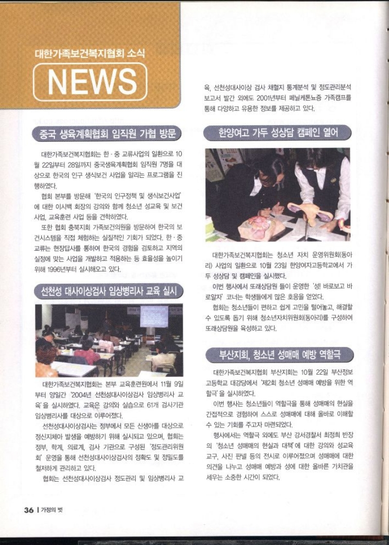 대한가족보건복지협회소식  NEWS  중국 생육계획협회 임직원 가협 방문  대한가족보건복지협회는 한·중 교류사업의 일환으로 10 월 22일부터 28일까지 중국생육계획협회 임직원 7명을 대 상으로 한국의 인구 생식보건 사업을 알리는 프로그램을 진  행하였다.  협회 본부를 방문해 한국의 인구정책 및 생식보건사업 에 대한 이시백 회장의 강의와 함께 청소년 성교육 및 보건 사업 교육훈련 사업 등을 견학하였다.  또한 협회 충북지회 가족보건의원을 방문하여 한국의 보 건시스템을 직접 체험하는 실질적인 기회가 되었다. 한·중 교류는 현장답사를 통하여 한국의 경험을 검토하고 지역의 실정에 맞는 사업을 개발하고 적용하는 등 효율성을 높이기 위해 1996년부터 실시해오고 있다.   선천성 대사이상검사 임상병리사 교육 실시  대한가족보건복지협회는 본부 교육훈련원에서 11월 9일 부터 양일간 2004년 선천성대사이상검사 임상병리사 교 육을 실시하였다. 교육은 강의와 실습으로 61개 검사기관  임상병리사를 대상으로 이루어졌다.  선천성대사이상검사는 정부에서 모든 신생아를 대상으로 정신지체아 발생을 예방하기 위해 실시되고 있으며 협회는 정부 학계 의료계 검사 기관으로 구성된 정도관리위원 회 운영을 통해 선천성대사이상검사의 정확도 및 정밀도를  철저하게 관리하고 있다.  협회는 선천성대사이상검사 정도관리 및 임상병리사 교  육 선천성대사이상 검사 채혈지 통계분석 및 정도관리분석 보고서 발간 외에도 2001년부터 페닐케톤뇨증 가족캠프를  통해 다양하고 유용한 정보를 제공하고 있다.  한양여고 가두 성상담 캠페인 열어  대한가족보건복지협회는 청소년 자치 운영위원회동아 리 사업의 일환으로 10월 23일 한양여자고등학교에서 가 두 성상담 및 캠페인을 실시했다.  이번 행사에서 또래상담원들이 운영한 성 바로보고 바 로알자 코너는 학생들에게 많은 호응을 얻었다.  협회는 청소년들이 편하고 쉽게 고민을 털어놓고 해결할 수 있도록 돕기 위해 청소년자치위원회동아리를 구성하여  또래상담원을 육성하고 있다.  부산지회 청소년 성매매 예방 역할극  대한가족보건복지협회 부산지회는 10월 22일 부산정보 고등학교 대강당에서 제2회 청소년 성매매 예방을 위한 역할극을 실시하였다.  이번 행사는 청소년들이 역할극을 통해 성매매의 현실을 간접적으로 경험하여 스스로 성매매에 대해 올바로 이해할 수 있는 기회를 주고자 마련되었다.  행사에서는 역할극 외에도 부산 강서경찰서 최정희 반장  의 청소년 성매매의 현실과 대책에 대한 강의와 성교육 교구 사진 판넬 등의 전시로 이루어졌으며 성매매에 대한 의견을 나누고 성매매 예방과 성에 대한 올바른 가치관을  세우는 소중한 시간이 되었다. 