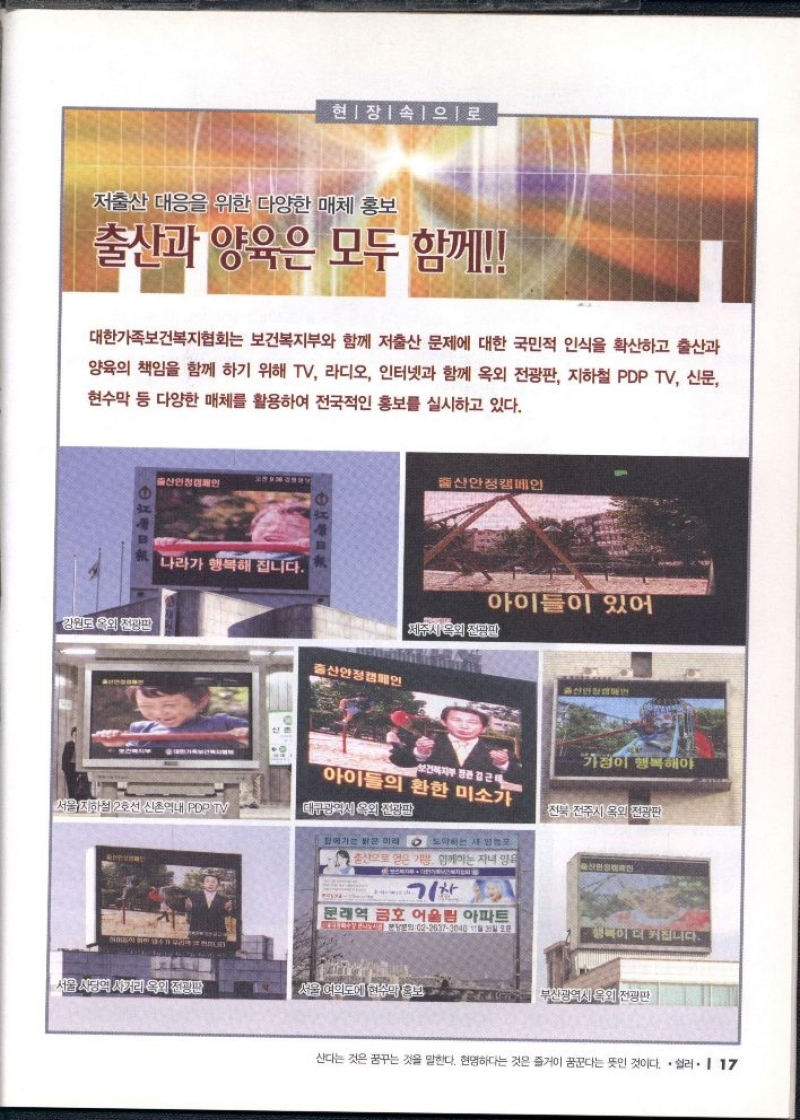 현장 속으로  저출산 대응을 위한 다양한 매체 홍보 출산과 양육은 모두 함께  대한가족보건복지협회는 보건복지부와 함께 저출산 문제에 대한 국민적 인식을 확산하고 출산과 양육의 책임을 함께 하기 위해 TV 라디오 인터넷과 함께 옥외 전광판 지하철 PDP TV 신문 현수막 등 다양한 매체를 활용하여 전국적인 홍보를 실시하고 있다.  강원도 옥외 전광판  출산안정캠페인  서울지하철 2호선 신촌역내 PDP TV  대큐방역사 속의 전쟁판  서든 사람의 사거리 옥외 전광판  전북 전주시 옥외 전광판  문래역 금호 어울림 아파트  부산광역시 옥외 전광판 