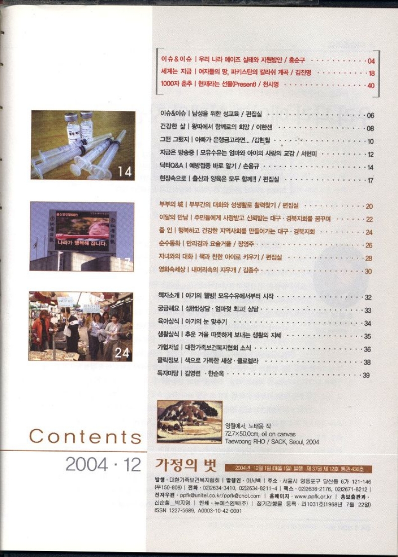 이슈이슈 우리 나라 에이즈 실태와 지원방안홍순구    04  세계는 지금 여자들의 땅 파키스탄의 칼라쉬 계곡 김진명  1000자 춘추 현재라는 선물Present천시영  18  40  이슈이슈 남성을 위한 성교육  편집실  건강한 삶 왕따에서 함께의 희망  이한센  그땐 그랬지 아빠가 은행금고라면... 김현철  .06  08  지금은 방송중  모유수유는 엄마와 아이의 사랑의 교감  서현미  닥터QA예방접종 바로 알기  손용규  12  14  14  현장속으로 출산과 양육은 모두 함께편집실  17  부부의 부부간의 대화와 성생활로 활력찾기편집실  이달의 만남 주민들에게 사랑받고 신뢰받는 대구·경북지회를 꿈꾸며  줌인  행복하고 건강한 지역사회를 만들어가는 대구·경북지회  나라가 행복해집니다.  순수통화만리경과 요술거울 장영주.  자녀와의 대화 책과 친한 아이로 키우기  편집실  영화속세상  내머리속의 지우개 김종수  2288  20  24  26  30  책자소개 아기의 웰빙 모유수유에서부터 시작  궁금해요 성상담 · 엄마젖 최고 상담·  육아상식 아기의 눈 맞추기  생활상식 추운 겨울 따뜻하게 보내는 생활의 지혜  24  가협저널  대한가족보건복지협회 소식  클릭정보 색으로 가득한 세상. 클로렐라  독자마당  김영현 한순옥    888888  32  33  34  35  36  38  39  Contents  2004.12 가정의 벗  영월에서 노태웅 작  727×50.0cm oil on canvas  Taewoong RHOSACK Seoul 2004  2004년 12월 1일까월 1일 발행 제37권 제12호 통권 436호  발행. 대한가족보건복지협회  발행인 이시백  주소. 서울시 영등포구 당산동 6가 121146 150808 02126343410 021263482114  02126362176 0226718212  전자우편ppfkunitel.co.krppfkchol.com  홈페이지 www.ppfk.or.kr  홍보출판과 신순철박지영  인쇄 뉴에스엠텍주  정기간행물 등록・라1031호1968년 7월 22일 ISSN 12275689 A000310420001 