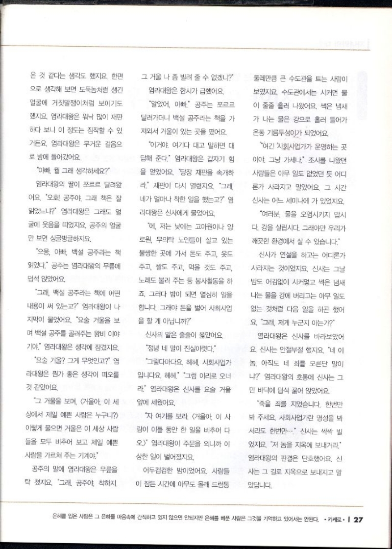 온 것 같다는 생각도 했지요. 한편  으로 생각해 보면 도둑놈처럼 생긴  얼굴에 거짓말쟁이처럼 보이기도  했지요 염라대왕은 워낙 많이 재판  하다 보니 이 정도는 짐작할 수 있  거든요. 염라대왕은 무거운 걸음으  로 방에 들어갔어요.  아빠 뭘 그래 생각하세요  염라대왕의 딸이 쪼르르 달려왔  어요. 오호 공주야 그래 책은 잘  읽었느냐 염라대왕은 그래도 얼  굴에 웃음을 띠었지요. 공주의 얼굴  만 보면 싱글벙글하지요.  으응 아빠 백설 공주라는 책  읽었다. 공주는 염라대왕의 무릎에  덥석 앉았어요.  그래 백설 공주라는 책에 어떤  내용이 써 있는고 염라대왕이 나  지막이 물었어요. 요술 거울을 보  며 백설 공주를 골려주는 왕비 이야  기야. 염라대왕은 생각에 잠겼지요.  요술거울 그게 무엇인고 염  라대왕은 뭔가 좋은 생각이 떠오를  것 같았어요.  그 거울을 보며 거울아 이 세  상에서 제일 예쁜 사람은 누구니  이렇게 물으면 거울은 이 세상 사람  들을 모두 비추어 보고 제일 예쁜  사람을 가르쳐 주는 기계야.  공주의 말에 염라대왕은 무릎을  탁 쳤지요. 그래. 공주야 착하지  그 거울 나 좀 빌려 줄 수 없겠니  염라대왕은 한시가 급했어요.  알았어. 아빠 공주는 쪼르르  달려가더니 백설 공주라는 책을 가  져와서 거울이 있는 곳을 폈어요.  이거야. 여기다 대고 말하면 대  답해 준다. 염라대왕은 갑자기 힘  을 얻었어요. 당장 재판을 속개하  라 재판이 다시 열렸지요. 그래  네가 얼마나 착한 일을 했는고 엄  라대왕은 신사에게 물었어요.  에 저는 낮에는 고아원이나 양  로원 무의탁 노인들이 살고 있는  불쌍한 곳에 가서 돈도 주고 옷도  주고 쌀도 주고 먹을 것도 주고  노래도 불러 주는 등 봉사활동을 하  죠 그러다 밤이 되면 열심히 일을  합니다. 그래야 돈을 벌어 사회사업  을 할 게 아닙니까  신사의 말은 줄줄이 옳았어요  정녕 네 말이 진실이다.  그렇다마다요 헤헤 사회사업가  입니다요. 헤헤. 그럼 이리로 오너  라 염라대왕은 신사를 요술 거울  앞에 세웠어요.  자 여기를 보라. 거울아 이 사  람이 이틀 동안 한 일을 비추어 다  오 염라대왕이 주문을 외니까 이  상한 일이 벌어졌지요.  어두컴컴한 밤이었어요. 사람들  이 잠든 시간에 아무도 몰래 드럼통  둘레만큼 큰 수도관을 트는 사람이  보였지요 수도관에서는 시커먼 물  이 줄줄 흘러 나왔어요. 썩은 냄새  가 나는 물은 강으로 흘러 들어가  온통 기름투성이가 되었어요.  여긴 사회사업가가 운영하는 곳  이야 그냥 가세나 조사를 나왔던  사람들은 아무 일도 없었던 듯 어디  론가 사라지고 말았어요. 그 시간  신사는 어느 세미나에 가 있었지요.  여러분 물을 오염시키지 맙시  다. 강을 살립시다. 그래야만 우리가  깨끗한 환경에서 살 수 있습니다.  신사가 연설을 하고는 어디론가  사라지는 것이었지요. 신사는 그날  밤도 어김없이 시커멓고 썩은 냄새  나는 물을 강에 버리고는 아무 일도  없는 것처럼 다음 일을 하곤 했어  요. 그래 저게 누군지 아는가  염라대왕은 신사를 바라보았어  요 신사는 안절부절 했지요. 네 이  놈 아직도 네 죄를 모른단 말이  냐 염라대왕의 호통에 신사는 그  만 바닥에 덥석 꿇어 앉았어요.  죽을 죄를 지었습니다. 한번만  봐 주세요. 사회사업가란 명성을 봐  서라도 한번만... 신사는 싹싹 빌  었지요. 저 놈을 지옥에 보내거라  염라대왕의 판결은 단호했어요. 신  사는 그 길로 지옥으로 보내지고 말  있답니다. 