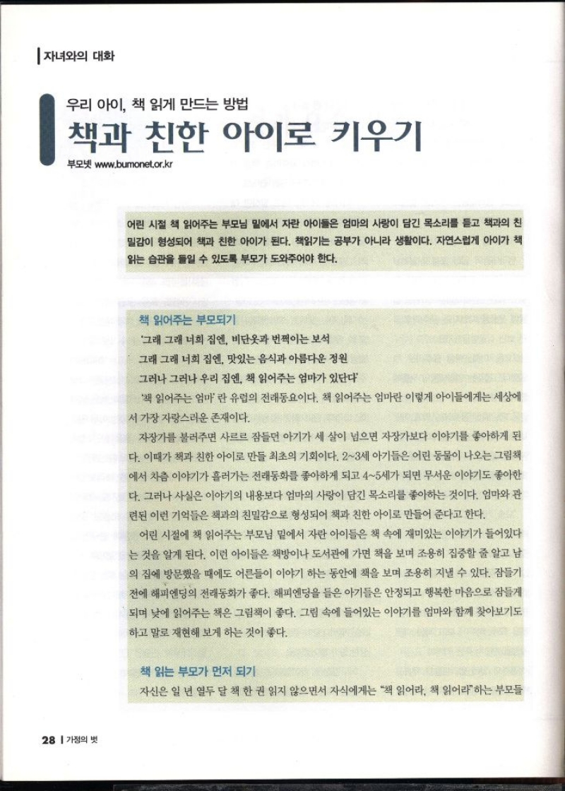 자녀와의 대화  우리 아이 책 읽게 만드는 방법  책과 친한 아이로 키우기  부모넷 www.bumonet.or.kr   어린 시절 책 읽어주는 부모님 밑에서 자란 아이들은 엄마의 사랑이 담긴 목소리를 듣고 책과의 친 밀감이 형성되어 책과 친한 아이가 된다. 책읽기는 공부가 아니라 생활이다. 자연스럽게 아이가 책  읽는 습관을 들일 수 있도록 부모가 도와주어야 한다.  책 읽어주는 부모되기  그래 그래 너희 집엔 비단옷과 번쩍이는 보석  그래 그래 너희 집엔 맛있는 음식과 아름다운 정원  그러나 그러나 우리 집엔 책 읽어주는 엄마가 있단다  책 읽어주는 엄마 란 유럽의 전래동요이다. 책 읽어주는 엄마란 이렇게 아이들에게는 세상에 서 가장 자랑스러운 존재이다.  자장가를 불러주면 사르르 잠들던 아기가 세 살이 넘으면 자장가보다 이야기를 좋아하게 된 다. 이때가 책과 친한 아이로 만들 최초의 기회이다. 23세 아기들은 어린 동물이 나오는 그림책 에서 차츰 이야기가 흘러가는 전래동화를 좋아하게 되고 45세가 되면 무서운 이야기도 좋아한 다. 그러나 사실은 이야기의 내용보다 엄마의 사랑이 담긴 목소리를 좋아하는 것이다. 엄마와 관 련된 이런 기억들은 책과의 친밀감으로 형성되어 책과 친한 아이로 만들어 준다고 한다.  어린 시절에 책 읽어주는 부모님 밑에서 자란 아이들은 책 속에 재미있는 이야기가 들어있다 는 것을 알게 된다. 이런 아이들은 책방이나 도서관에 가면 책을 보며 조용히 집중할 줄 알고 남 의 집에 방문했을 때에도 어른들이 이야기 하는 동안에 책을 보며 조용히 지낼 수 있다. 잠들기  •전에 해피엔딩의 전래동화가 좋다. 해피엔딩을 들은 아기들은 안정되고 행복한 마음으로 잠들게 되며 낮에 읽어주는 책은 그림책이 좋다. 그림 속에 들어있는 이야기를 엄마와 함께 찾아보기도  하고 말로 재현해 보게 하는 것이 좋다.  책 읽는 부모가 먼저 되기  자신은 일 년 열두 달 책 한 권 읽지 않으면서 자식에게는 책 읽어라 책 읽어라하는 부모들 