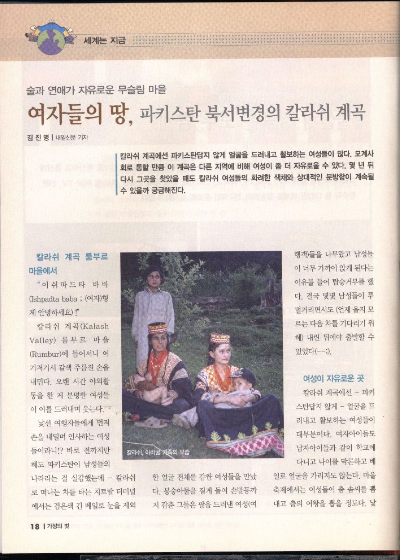 세계는 지금  술과 연애가 자유로운 무슬림 마을  여자들의 땅 파키스탄 북서변경의 칼라쉬 계곡  김진명  내일신문 기자  칼라쉬 계곡에선 파키스탄답지 않게 얼굴을 드러내고 활보하는 여성들이 많다. 모계사 회로 통할 만큼 이 계곡은 다른 지역에 비해 여성이 좀 더 자유로울 수 있다. 몇 년 뒤 다시 그곳을 찾았을 때도 칼라쉬 여성들의 화려한 색채와 상대적인 분방함이 계속될 수 있을까 궁금해진다.  칼라쉬 계곡 룸부르  마을에서  “이쉬파드타 바바  Ishpadta baba 여자형  제 안녕하세요  칼라쉬 계곡Kalash  Valley 룸부르 마을  Rumbur에 들어서니 여 기저기서 갈색 주름진 손을  내민다. 오랜 시간 야외활  동을 한 게 분명한 여성들  이 이를 드러내며 웃는다.  낯선 여행자들에게 먼저  손을 내밀며 인사하는 여성  들이라니 바로 전까지만 해도 파키스탄이 남성들의 나라라는 걸 실감했는데  칼라쉬 로 떠나는 차를 타는 치트랄 터미널  에서는 검은색 긴 베일로 눈을 제외한 얼굴 전체를 감싼 여성들을 만났  다. 봉숭아물을 짙게 들여 손발등까  지 감춘 그들은 팔을 드러낸 여성여  행객들을 나무랐고 남성들  이 너무 가까이 앉게 된다는  이유를 들어 탑승거부를 했  다. 결국 몇몇 남성들이 투  덜거리면서도 언제 올지 모  르는 다음 차를 기다리기 위  해 내린 뒤에야 출발할 수  있었다  여성이 자유로운 곳  칼라쉬 계곡에선  파키  스탄답지 않게  얼굴을 드  러내고 활보하는 여성들이  대부분이다. 여자아이들도  남자아이들과 같이 학교에  다니고 나이를 막론하고 베  일로 얼굴을 가리지도 않는다. 마을  축제에서는 여성들이 춤 솜씨를 뽐  내고 춤의 여왕을 뽑을 정도다. 낯 