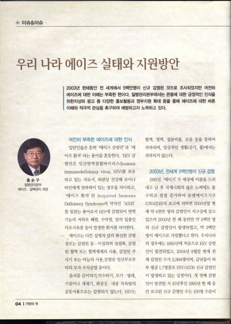이슈이슈  우리 나라 에이즈 실태와 지원방안  2003년 한해동안 전 세계에서 5백만명이 신규 감염된 것으로 조사되었지만 여전히 에이즈에 대한 이해는 부족한 편이다. 질병관리본부에서는 콘돔에 대한 긍정적인 인식을 위한지상파 광고 등 다양한 홍보활동과 정부지원 확대 등을 통해 에이즈에 대한 바른 이해와 적극적 관심을 촉구하여 예방하고자 노력하고 있다.  홍순구 질병관리본부 에이즈. 결핵관리 과장  여전히 부족한 에이즈에 대한 인식 일반인들은 흔히 에이즈 감염인과 에  이즈 환자 라는 용어를 혼동한다. HIV 감  염인은 인간면역결핍바이러스human  immunodeficiency virus HIV를 보유  하고 있는 자로서 외관상 건강해 보이나  타인에게 전파력이 있는 경우를 의미하고  에이즈 환자란 Acquired Immune Deficiency Syndrome의 약자인 AIDS  를 일컫는 용어로서 HIV에 감염되어 면역  기능의 저하로 폐렴 수막염 암의 일종인  카포시육종 등이 발생한 환자를 의미한다.  에이즈는 다른 질병과 달리 확실한 감염  경로는 감염된 동. 이성과의 성접촉 감염  된 혈액 또는 혈액제재의 사용 감염된 주  사기 또는 바늘의 사용감염된 임산부로부  터의 모자 수직감염 등이다.  음식물 같이먹기 악수하기 모기 · 벌레  기침이나 재채기 화장실. 대중 목욕탕의  공동사용으로는 감염되지 않는다. HIV는  혈액 정액 질분비물 모유 등을 통하여  전파되며 일상적인 생활공기 물에서는  전파되지 않는다.  2003년 전세계 5백만명이 신규 감염  1981년 에이즈가 세상에 이름을 드러  내고 난 후 국제사회의 많은 노력에도 불  구하고 점점 증가하여 유엔에이즈기구  UNAIDS의 보고에 의하면 2003년말 현  재약 4천만 명의 감염인이 지구상에 살고  있으며 2003년 한 해 동안만 약 5백만 명  의 신규 감염인이 발생하였고 약 3백만  명이 에이즈로 사망했다고 한다. 우리나라  의 경우에는 1985년에 처음으로 HIV 감염  인이 발견되었고 2004년 9월말 현재 전  체 감염인 수가 2994명이며 금년들어 하  루 평균 1.7명꼴로 HIVAIDS 신규 감염인  이 발생하고 있는 실정이다. 첫 번째 감염  •인이 발견된 지 10년후인 1995년 한 해 동  안 보고된 신규 감염인 수는 100명 수준이 