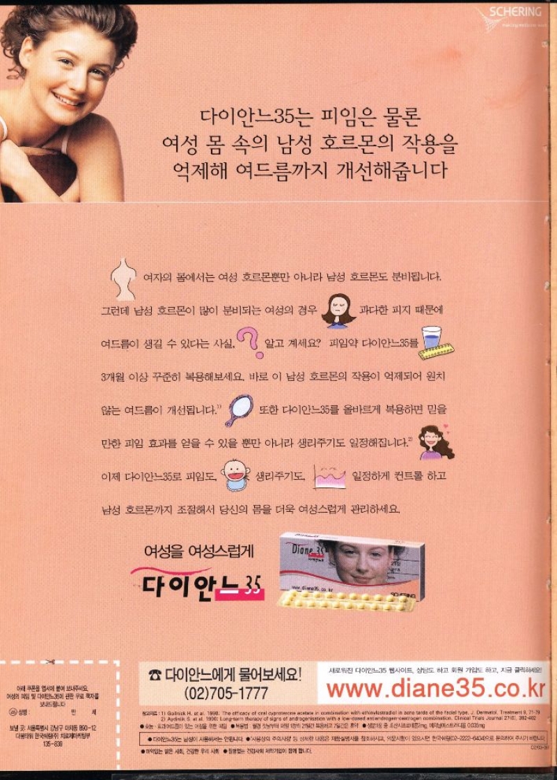 다이안느35는 피임은 물론  여성 몸 속의 남성 호르몬의 작용을 억제해 여드름까지 개선해줍니다  여자의 몸에서는 여성 호르몬뿐만 아니라 남성 호르몬도 분비됩니다.  그런데 남성 호르몬이 많이 분비되는 여성의 경우  과다한 피지 때문에  여드름이 생길 수 있다는 사실. . 알고 계세요 피임약 다이안느35  3개월 이상 꾸준히 복용해보세요. 바로 이 남성 호르몬의 작용이 억제되어 원치  않는 여드름이 개선됩니다.  또한 다이안느35를 올바르게 복용하면 믿을  만한 피임 효과를 얻을 수 있을 뿐만 아니라 생리주기도 일정해집니다.  이제 다이안느35로 피임도  생리주기도  일정하게 컨트롤 하고  남성 호르몬까지 조절해서 당신의 몸을 더욱 여성스럽게 관리하세요.  여성 여성스럽게  Diane 3 
