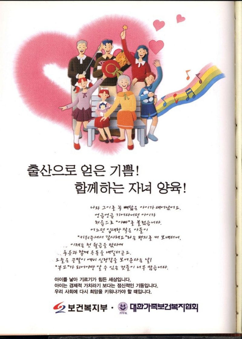 출산으로 얻은 기쁨  함께하는 자녀 양육  나와 그이를 꼭 빼닮은 아이가 태어났어요.  엉금엉금 기어다니던 아이가  처음으로 아빠를 불렀습니다.  어느덧 입대한 작은 아들이  키워주셔서 감사해요라는 편지를 써 보내더니.  이제는 첫 월급을 탔다며  ・속옷과 함께 용돈을 내밀더군요.  오늘은 큰딸이 예비 신랑감을 보여준다는 날  부모가 되어야만 알 수 있는 것들이 너무 많습니다.  아이를 낳아 기르기가 힘든 세상입니다.  아이는 경제적 가치라기 보다는 정신적인 기둥입니다.  우리 사회에 다시 희망을 키워나가야 할 때입니다.  2 보건복지부·대한가족보건복지협회 