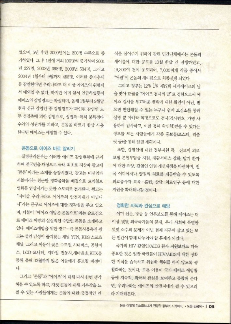 었으며 5년 후인 2000년에는 200명 수준으로 증 가하였다. 그 후 1년에 거의 100명씩 증가하여 2001 년 327명 2002년 398명 2003년 534명 그리고 2004년 1월부터 9월까지 455명. 이러한 증가추세 를 감안한다면 우리나라도 더 이상 에이즈의 위협에 서 예외일 수 없다. 하지만 이미 앞서 언급하였듯이 에이즈의 감염경로는 확실하며 올해 1월부터 9월말 현재 신규 감염인 중 감염경로가 확인된 감염인 모 두 성접촉에 의한 감염으로 성접촉특히 불특정다 수와의 성관계를 피하고 콘돔을 바르게 항상 사용 한다면 에이즈는 예방할 수 있다.  콘돔으로 에이즈 바로 알리기  질병관리본부는 이러한 에이즈 감염현황에 근거 하여 전국민을 대상으로 국내 최초로 지상파 광고에 콘돔이라는 소재를 등장시켰다. 광고는 미션임파 서블이라는 친근한 영화음악을 배경으로 코믹첩보 영화를 연상시키는 듯한 스토리로 전개된다. 광고는 더이상 우리나라도 에이즈의 안전지대가 아닙니 다라는 문구로 에이즈에 대한 경각심을 주고 있으 며 더불어 에이즈 예방은 콘돔으로라는 슬로건으 로 에이즈 예방의 실질적인 수단인 콘돔을 소개하고 있다. 에이즈예방을 위한 광고 즉 콘돔사용촉진 광 고는 성인 남성이 즐겨찾는 채널 YTN KBS 스포츠 채널 그리고 이동이 잦은 수도권 시내버스 공항버 스 LCD 모니터 지하철 전동차 새마을호 KTX를 통해 올해 12월까지 많은 이들에게 홍보될 예정이 다.  그리고 콘돔과 에이즈에 대해 다시 한번 생각 해볼 수 있도록 하고 자칫 콘돔에 대해 거부감을 느 낄 수 있는 사람들에게는 콘돔에 대한 긍정적인 인  식을 심어주기 위하여 관련 민간단체에서는 콘돔의 새이름에 대한 공모를 10월 한달 간 진행하였고 19300여 건이 응모되어 7000여개 작품 중에서 애필이 콘돔의 새이름으로 최종선택 되었다.  그리고 정부는 12월 1일 제17회 세계에이즈의 날 을 맞아 12월을 에이즈 검사의 달로 정함으로써 에 이즈 검사를 부끄러운 행위에 대한 확인이 아닌 받 으면 편안해질 수 있는 누구나 쉽게 보건소를 통해 실명 뿐 아니라 익명으로도 검사검사번호 가명 사 용하여 검사하고 이를 통해 확인함받을 수 있다는 정보를 모든 사람들에게 각종 홍보물포스터 리플 릿 등을 통해 알릴 계획이다.  또한 감염인에 대한 정부지원 즉 진료비 의료 보험 본인부담금 지원 재활서비스 강화 말기 환자 에 대한 요양 감염인 인권 개선대책을 마련하며 전 국 어디에서나 양질의 치료를 제공받을 수 있도록 의료종사자 교육·훈련 상담 치료연구 등에 대한 지원을 확대해나갈 것이다.  정확한 지식과 관심으로 예방  이미 신문 방송 등 언론보도를 통해 에이즈는 더 이상 몇몇 외국국가들의 문제 우리 사회에 특별한 몇몇 소수의 문제가 아닌 현재 지구에 살고 있는 모 든 인간이 함께 나누어야 할 문제가 되었다.  국가의 HIV 감염인AIDS 환자 지원보다도 더욱  중요한 것은 일반 국민들이 HIVAIDS에 대한 정확 한 지식을 습득하고 위험한 행위를 하지 않도록 생 활화하는 것이다. 모든 이들이 국가 에이즈 예방활 동에 지속적 적극적 관심을 보여주고 동참해 준다 면 우리나라는 에이즈의 안전지대가 될 수 있으리  라 기대해본다. 