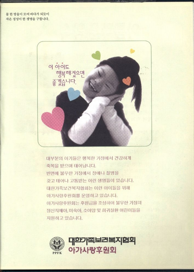 PPFK  물 한 방울이 모여 바다가 되듯이 작은 정성이 한 생명을 구합니다.  이 아이도  행복해졌으면  좋겠습  니다.  대부분의 아기들은 행복한 가정에서 건강하게  축복을 받으며 태어납니다.  반면에 불우한 가정에서 장애나 질병을  갖고 태어나 고통받는 어린 생명들이 있습니다.  대한가족보건복지협회는 이런 아이들을 위해  아가사랑후원회를 운영하고 있습니다.  아가사랑후원회는 후원금을 조성하여 불우한 가정의  정신지체아 미숙아 소아암 및 희귀질환 어린이들을  지원하고 있습니다.  PPFK  대한가족보건복지협회  아가사랑후원회 