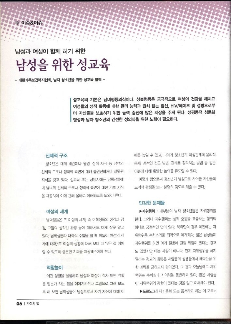 이슈이슈  남성과 여성이 함께 하기 위한  남성을 위한 성교육  대한가족보건복지협회 남자 청소년을 위한 성교육 발췌  성교육의 기본은 남녀평등의식이다. 성불평등은 궁극적으로 여성의 건강을 헤치고 여성들의 성적 활동에 대한 관리 능력과 원치 않는 임신 HIV에이즈 및 성병으로부 터 자신들을 보호하기 위한 능력 증진에 많은 지장을 주게 된다. 성평등적 성문화 형성과 남자 청소년의 건전한 성의식을 위한 노력이 필요하다.   신체적 구조  청소년은 대개 배란이나 월경 성적 자극 등 남녀의  신체적 구조나 생리적 측면에 대해 불완전하거나 잘못된  지식을 갖고 있다. 성교육 또는 상담시에는 남학생들에  게 남녀의 신체적 구조나 생리적 측면에 대한 기초 지식  을 제공하여 이에 관해 올바로 이해하도록 도와야 한다.  여성의 세계  남학생들은 또 여성의 세계 즉 여학생들의 생각과 감  정 그들의 성적인 환경 등에 대해서도 대개 잘못 알고  있다. 남학생들과 대화식 수업을 할 때 이들이 여성의 세  계에 대해 또 여성의 상황에 대해 보다 더 많은 걸 이해  할 수 있도록 충분한 기회를 제공해주어야 한다.  역할놀이  어떤 상황을 설정하고 남성과 여성이 각자 어떤 역할  을 맡는가 하는 점을 이야기하거나 그림으로 그려 보도  록 해 보면 남학생들이 남성으로서 자기 자신에 대해 이  해를 높일 수 있고 나아가 청소년기 이성관계의 윤리적  문제 성적인 접근 방법 관계를 정리하는 방법 등 같은  이슈에 대해 활발한 논의를 유도할 수 있다.  이렇게 함으로써 청소년기 남성으로 하여금 자신들의  도덕적 관점을 보다 분명히 갖도록 해줄 수 있다.  민감한 문제들  ▶자위행위 대부분의 남자 청소년들은 자위행위를  한다. 그러나 자위행위는 성적 충동을 표출하는 행위의  하나로 긍정적인 면이 있다. 북유럽의 경우 이전에는 자  위행위를 수치스러운 죄악으로 여겨졌다. 젊은 남성들이  자위행위를 하면 여러 질병에 걸릴 위험이 있다는 경고  도 있었지만 이는 사실이 아니다. 단지 자위행위를 하지  말라는 경고의 참뜻은 사람들의 성생활에서 쾌락만을 위  한 쾌락을 금하고자 함이었다. 그 결과 오늘날에도 자위  행위는 수치심과 죄의식을 동반하고 있다. 많은 사람들  이 자위행위의 경험이 있다는 것을 알고 이해해야 한다.  ▶포르노그라피  음화 또는 음서라고 하는 이 포르노 