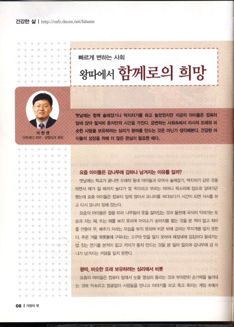빠르게 변하는 사회  왕따에서 함께로의 희망  이한센  아트메디 피부·성형외과 원장  옛날에는 함께 술래잡기나 딱지치기를 하고 놀았었지만 지금의 아이들은 컴퓨터 앞에 앉아 철저히 혼자만의 시간을 가진다. 급변하는 사회속에서 자시의 또래와 비 슷한 사람을 보유하려는 심리가 왕따를 만드는 것은 아닌가 생각해본다. 건강한 아 이들의 성장을 위해 더 많은 관심이 필요한 때다.                요즘 아이들은 감나무에 감하나 남겨지는 이유를 알까              小               옛날에는 학교가 끝나면 으레히 동네 아이들과 모여서 술래잡기 딱지치기 같은 것을  하면서 해가 질 때까지 놀다가 밥 먹으라고 부르는 어머니 목소리에 집으로 달려가곤  했는데 요즘 아이들은 컴퓨터 앞에 앉아서 모니터를 쳐다보다가 시간이 되면 식사를 하  고 다시 모니터 앞에 앉는다.   요즘의 아이들은 철을 따라 나무들이 옷을 갈아입는 것과 들판에 곡식이 익어가는 모  습과 지는 해 뜨는 해를 보지 못하며 어미소가 송아지를 핥는 것을 본 적이 없고 퇴비  를 만들어 무 배추가 자라는 모습을 보지 못하며 비온 뒤에 걸리는 무지개를 알지 못한  다. 추운 겨울 화롯불에 구워내는 고구마 맛을 알지 못하며 해질녘에 집집마다 올라가는  밥 짓는 연기를 본적이 없고 까치가 둥지 만드는 것을 본 일이 없으며 감나무에 감 하  나가 남겨지는 까닭을 알지 못한다.             왕따 비슷한 또래 보유하려는 심리에서 비롯   요즘 아이들은 컴퓨터 앞에서 눈을 열심히 돌리는 것과 부지런히 손가락을 눌러대  는 것에 익숙하고 얼굴없이 사람들을 만나고 이야기를 하고 죽고 죽이는 게임 속에서 