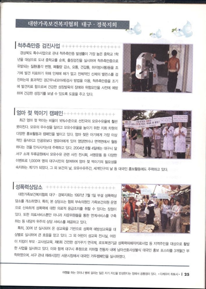 대한가족보건복지협회 대구·경북지회  척추측만증 검진사업  경상북도 특수사업으로 관내 척추측만증 발생률이 가장 높은 중학교 1학 년을 대상으로 도내 중학교를 순회 출장검진을 실시하여 척추측만증으로 유발되는 질환흉각 변형 폐활량 감소 요통 견갑통 하지방사통등을 조 기에 발견 치료하기 위해 인체에 해가 없고 전체적인 신체의 밸런스를 검 진하는데 효과적인 경근무늬모아레검사 방법을 이용 척추측만증을 조기 에 발견치료 함으로써 건강한 성장발육의 장애와 위험요인을 사전에 예방 하여 건강한 성장기를 보낼 수 있도록 도움을 주고 있다.  엄마 젖 먹이기 캠페인  최근 엄마 젖 먹이는 비율이 16수준으로 선진국의 모유수유율에 훨씬 못미친다. 모유의 우수성을 알리고 모유수유율을 높이기 위한 지회 차원의 다양한 홍보활동과 캠페인을 벌이고 있다. 엄마 젖은 아기에게 가장 이상 적인 음식이고 인공유보다 영유아에게 있어 영양면이나 면역면에서 월등 하다는 것을 인식시키는데 주력하고 있다. 2004년 8월 4일에는 대구시 달 서구 소재 두류공원에서 모유수유 관련 사진 전시회 서명운동 등 다양한 이벤트로 1000여 명의 대구시민의 참여하여 엄마 젖 먹이기의 필요성을  숙지하는 계기가 되었다. 그 외 보건의 날 모유수유주간 세계인구의 날 등 대국민 홍보활동에도 주력하고 있다.  성폭력상담소  대한가족보건복지협회 대구·경북지회는 1997년 7월 1일 부설 성폭력상 담소를 개소하였다. 특히 본 상담소는 협회 부속의원인 가족보건의원 운영 으로 신속하게 성폭력에 대한 의료적 응급조치를 취할 수 있다는 장점이 있다. 또한 의료서비스뿐만 아니라 자문위원들을 통한 연계서비스를 구축 하는 등 내담자 위주의 상담 서비스를 제공하고 있다.  특히 30여 년 실시되어 온 성교육을 기반으로 성폭력 예방교육을 대 상별로 실시하여 큰 호응을 얻고 있다. 그 외 어린이 성교육 전시실 어린  이 지킴이 부모·교사성교육 제6회 건전한 성가꾸기 연극제 로또복권기금 성폭력피해자치료사업 등 지역주민을 대상으로 활발 한 사업을 실시하고 있다. 이와 함께 대구시 후원으로 지하철 전동차 내에 남아선호사상식 대국민 홍보 포스터를 3개월간 부 착하였으며 서구 관내 재래시장인 서문시장에서 대국민 가두캠페인을 실시하였다. 