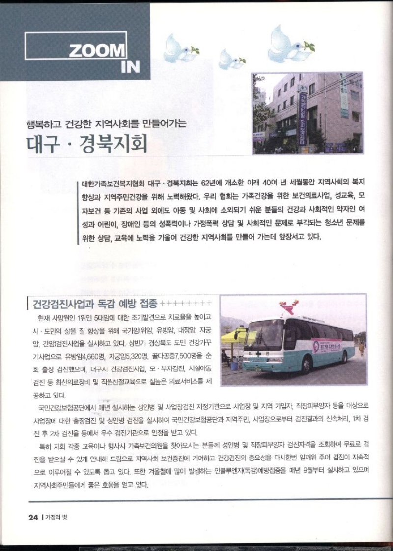 ZOOM IN  행복하고 건강한 지역사회를 만들어가는 대구·경북지회  대한가족보건복지협회 대구·경북지회는 62년에 개소한 이래 40여 년 세월동안 지역사회의 복지 향상과 지역주민건강을 위해 노력해왔다. 우리 협회는 가족건강을 위한 보건의료사업 성교육 모 자보건 등 기존의 사업 외에도 아동 및 사회 소외되기 쉬운 분들의 건강과 사회적인 약자인 여 성과 어린이 장애인 등의 성폭력이나 가정폭력 상담 및 사회적인 문제로 부각되는 청소년 문제를 위한 상담 교육에 노력을 기울여 건강한 지역사회를 만들어 가는데 앞장서고 있다.  건강검진사업과 독감 예방 접종  현재 사망원인 1위인 5대암에 대한 조기발견으로 치료율을 높이고 시·도민의 삶을 질 향상을 위해 국가암위암 유방암 대장암 자궁 암 간암검진사업을 실시하고 있다. 상반기 경상북도 도민 건강가꾸 기사업으로 유방암4660명 자궁암5320명 골다공증7500명을 순 회 출장 검진했으며 대구시 건강검진사업 모 · 부자검진 시설아동 검진 등 최신의료장비 및 직원친절교육으로 질높은 의료서비스를 제  공하고 있다.  국민건강보험공단에서 매년 실시하는 성인병 및 사업장검진 지정기관으로 사업장 및 지역 가입자 직장피부양자 등을 대상으로 사업장에 대한 출장검진 및 성인병 검진을 실시하여 국민건강보험공단과 지역주민 사업장으로부터 검진결과의 신속처리 1차 검  •진 후 2차 검진율 등에서 우수 검진기관으로 인정을 받고 있다.  특히 지회 각종 교육이나 행사시 가족보건의원을 찾아오시는 분들께 성인병 및 직장피부양자 검진자격을 조회하여 무료로 검 진을 받으실 수 있게 안내해 드림으로 지역사회 보건증진에 기여하고 건강검진의 중요성을 다시한번 일깨워 주어 검진이 지속적  으로 이루어질 수 있도록 돕고 있다. 또한 겨울철에 많이 발생하는 인플루엔자독감예방접종을 매년 9월부터 실시하고 있으며  지역사회주민들에게 좋은 호응을 얻고 있다. 