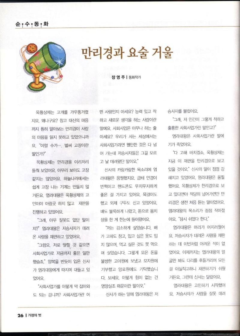 순수동화  만리경과 요술거울  장영주  동화작가  옥황상제는 고개를 갸우뚱거렸  지요. 왜냐구요 창고 대신의 마음  까지 훤히 알아보는 만리경이 사람  의 마음을 읽지 못하고 있었으니까  요. 이럴 수가... 벌써 고장이란  말인가  옥황상제는 만리경을 이리저리  들춰보았어요 아무리 보아도 고장  같지는 않았어요. 하늘나라에서는  쉽게 고장 나는 기계는 만들지 않  거든요. 염라대왕은 옥황상제의 고  민이야 아랑곳 하지 않고 재판을  진행하고 있었어요  그래 아무 잘못도 없단 말이  지 염라대왕은 저승사자가 데려  온 사람을 재판하고 있었어요.  그럼요. 저로 말할 것 같으면  사회사업가로 지금까지 좋은 일만  했습죠 양복을 반듯이 입은 신사  가 염라대왕에게 따지며 대들고 있  었어요.  사회사업가를 이렇게 막 잡아와  도 되는 겁니까 사회사업가란 어  떤 사람인지 아세요 능력 있고 착  하고 새로운 생각을 하는 사람이란  말예요 사회사업은 아무나 하는 줄  아세요 우리가 사는 세상에서는  사회사업가라면 웬만한 것은 다 넘  어 가는데 저승사자들은 그걸 모르  고 날 데려왔단 말이오  신사의 카랑카랑한 목소리에 염  라대왕은 움찔했지요. 금테 안경이  번쩍이고 핸드폰도 무지무지하게  좋은 걸 가지고 있어요. 목걸이도  했고 외제 구두도 신고 있었어요  배도 불룩하게 나왔고 돈으로 몸치  장을 한 게 한눈에 들어왔어요  저는 검소하게 살았습니다. 배  가 고파도 참고 입고 싶은 옷도 입  지 않으며 먹고 싶은 것도 못 먹으  며 살았습니다. 그렇게 모은 돈을  불쌍한 고아원에 보냈고 모자원에  기부했고 양로원에도 기탁했습니  다. 보세요. 이렇게 힘이 없는 건  영양실조 때문이란 말이오.  신사가 하는 말에 염라대왕은 저  승사자를 불렀어요  그래 저 인간이 그렇게 착하고  훌륭한 사회사업가란 말인고  염라대왕은 사회사업가란 말에  기가 죽었어요.  다 고해 바치겠소 옥황상제는  지금 이 재판을 만리경으로 보고  있을 것이오 신사의 말이 점점 강  해지고 있었어요. 염라대왕은 움찔  했어요. 옥황상제가 천리경으로 보  고 있다면야 적당히 넘어가련만 만  리경은 생전 처음 듣는 말이었어요.  염라대왕의 목소리가 점점 작아졌  어요 잠시 쉬었다 한다.  염라대왕은 머리가 어지러웠어  요 저승사자가 데려온 사람을 재판  하는 데 이번처럼 어려운 적이 없  었어요. 이제까지는 염라대왕의 얼  굴만 봐도 다리를 후들거리며 모든  걸 이실직고하니 재판하기가 쉬웠  거든요 그런데 신사는 달랐어요  염라대왕은 고민하기 시작했어  요 저승사자가 사람을 잘못 데려 