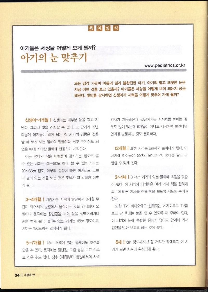 육아상식  아기들은 세상을 어떻게 보게 될까  아기의 눈 맞추기  www.pediatrics.or.kr  모든 감각 기관이 어른과 달리 불완전한 아기 아기의 맑고 또렷한 눈은 지금 어떤 것을 보고 있을까 아기들은 세상을 어떻게 보게 되는지 궁금 해진다. 빛만을 감지하던 신생아가 시력을 어떻게 맞추어 가게 될까  신생아1개월  신생아는 대부분 눈을 감고 지  낸다. 그러나 빛을 감지할 수 있다. 그 단계가 지난  다음에 아기들이 겪게 되는 첫 시각적 경험은 젖을  빨 때 보게 되는 엄마의 얼굴이다. 생후 2주 정도 되  었을 때에 커다란 물체에 반응하기 시작한다.  이는 형태와 색을 어렴풋이 감지하는 정도로 볼  수 있는 시야는 4590도 이다. 볼 수 있는 거리는  2038cm 정도 아무리 성장이 빠른 아기라도 그보  다 멀리 있는 것을 보는 것은 두뇌가 더 발달한 이후  가 된다.  34개월  차츰차츰 시력이 발달해서 3개월 무  렵이 되어서야 눈앞에서 움직이는 것을 인식하여 모 빌이나 움직이는 장난감을 보며 눈을 깜빡거리거나  손을 뻗게 된다. 볼 수 있는 거리는 45cm 정도이고  시야는 180도까지 넓어지게 된다.  57개월 1.5m 거리에 있는 물체에도 초점을  맞출 수 있다. 움직이는 장난감 그림 등을 보고 손으  로 잡을 수도 있다. 생후 6개월부터 병원에서의 시력  검사가 가능해진다. 갓난아기는 사시처럼 보이는 경  우도 많이 있는데 6개월이 지나도 사시처럼 보인다면  안과를 방문하는 것도 필요하다.  12개월 초점 거리는 2m까지 늘어나게 된다. 이  시기에 아이들은 물건의 모양과 색 형태를 알고 구  별할 수 있게 된다.  34세 34m 거리에 있는 물체에 초점을 맞출  수 있다. 이 시기에 아기들은 여러 가지 책을 접하게  되는데 바른 자세를 취해 책을 보도록 지도해 주어야  한다.  또한 TV 비디오와도 친해지는 시기이므로 TV를  보고 난 후에는 눈을 쉴 수 있도록 해 주어야 한다.  이 시기에 눈에 특별한 문제가 없어도 안과에 가서  검안을 받아 보도록 하는 것이 좋다.  6세 15m 정도까지 초점 거리가 확대되고 이 시  기가 되면 시력이 완성되게 된다. 