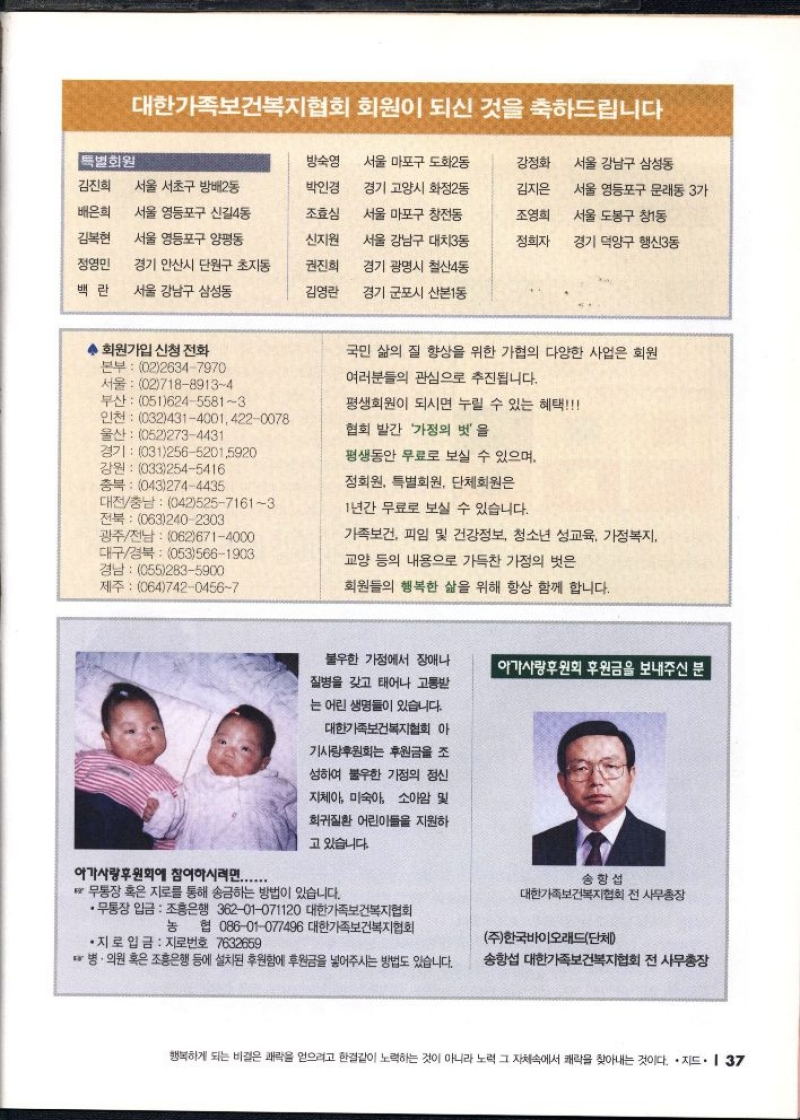 대한가족보건복지협회 회원이 되신 것을 축하드립니다  특별회원  방숙영  서울 마포구 도화2동  강정화  서울 강남구 삼성동  김진희 서울 서초구 방배2동  박인경  배은희  서울 영등포구 신길4동  조효심  김복현  서울 영등포구 양평동  신지원  정영민  경기 안산시 단원구 초지동  권진희  백란 서울 강남구 삼성동  김영란  경기 고양시 화정2동  서울 마포구 창전동  서울 강남구 대치3동  경기 광명시 철산4동  경기 군포시 산본1동  김지은  조영희  정희자  서울 영등포구 문래동 3가  서울 도봉구 창동  경기 덕양구 행신동  ◆ 회원가입 신청 전화  본부 0226347970 서울 0271889134 부산 05162455813  울산 0522734431  인천 03243140014220078  경기 03125652015920  강원 0332545416  충북 0432744435  대전충남 04252571613 전북 0632402303  광주전남 0626714000 대구경북 0535661903 경남 0552835900  제주 06474204567  국민 삶의 질 향상을 위한 가협의 다양한 사업은 회원  여러분들의 관심으로 추진됩니다.  평생회원이 되시면 누릴 수 있는 혜택  협회 발간 가정의 벗을  평생동안 무료로 보실 수 있으며  정회원 특별회원 단체회원은  1년간 무료로 보실 수 있습니다.  가족보건 피임 및 건강정보 청소년 성교육 가정복지  교양 등의 내용으로 가득찬 가정의 벗은  회원들의 행복한 삶을 위해 항상 함께 합니다.  아가사랑후원회에 참여하시려면......  불우한 가정에서 장애나  질병을 갖고 태어나 고통받  는 어린 생명들이 있습니다.  대한가족보건복지협회 아  기사랑후원회 후원금을 조  성하여 불우한 가정의 정신  지체아 미숙아 소아암 및  희귀질환 어린이들을 지원하  고 있습니다.  무통장 혹은 지로를 통해 송금하는 방법이 있습니다.  •무통장 입금 조흥은행 36201071120 대한가족보건복지협회  아가사랑후원회 후원금을 보내주신 분  송항섭  대한가족보건복지협회 전 사무총장  농 협 08601077496 대한가족보건복지협회  주한국바이오래드단체  •지로 입금 지로번호 7632659  병·의원 혹은 조흥은행 등에 설치된 후원함에 후원금을 넣어주시는 방법도 있습니다.  송항섭 대한가족보건복지협회 전 사무총장 