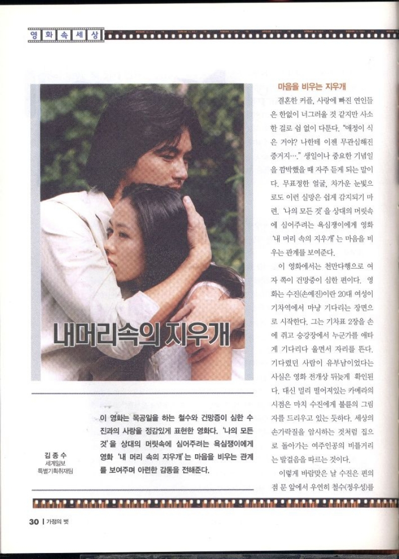 내머리속의 지우개  김종수 세계일보 특별기획취재팀  이 영화는 목공일을 하는 철수와 건망증이 심한 수  진과의 사랑을 정감있게 표현한 영화다. 나의 모든  것을 상대의 머릿속에 심어주려는 욕심쟁이에게  영화 내 머리 속의 지우개는 마음을 비우는 관계  를 보여주며 아련한 감동을 전해준다.  마음을 비우는 지우개  결혼한 커플 사랑에 빠진 연인들  은 한없이 너그러울 것 같지만 사소  한 걸로 쉼 없이 다툰다. 애정이 식  은 거야 나한테 이젠 무관심해진  증거지.... 생일이나 중요한 기념일 을 깜박했을 때 자주 듣게 되는 말이  다. 무표정한 얼굴 차가운 눈빛으  로도 이런 실망은 쉽게 감지되기 마  련 나의 모든 것을 상대의 머릿속  에 심어주려는 욕심쟁이에게 영화  내 머리 속의 지우개 는 마음을 비  우는 관계를 보여준다.  이 영화에서는 천만다행으로 여  자 쪽이 건망증이 심한 편이다. 영  화는 수진손예진이란 20대 여성이  기차역에서 마냥 기다리는 장면으  로 시작한다. 그는 기차표 2장을 손  에 쥐고 승강장에서 누군가를 애타  게 기다리다 울면서 자리를 뜬다.  기다렸던 사람이 유부남이었다는  사실은 영화 전개상 뒤늦게 확인된 다. 대신 멀리 떨어져있는 카메라의  시점은 마치 수진에게 불륜의 그림  자를 드리우고 있는 듯하다. 세상의  손가락질을 암시하는 것처럼 집으  로 돌아가는 여주인공의 비틀거리  는 발걸음을 따르는 것이다.  이렇게 바람맞은 날 수진은 편의  점 문 앞에서 우연히 철수정우성를 