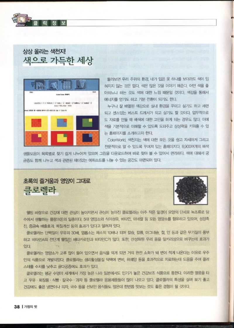 클릭정보  상상 올리는 색천지  색으로 가득한 세상  C  A  둘러보면 우리 주위의 환경 내가 입은 옷 하나를 보더라도 색이 입  혀지지 않는 것은 없다. 색은 많은 것을 이야기 해준다. 어떤 색을 좋  아하느냐 하는 것도 색에 대한 느낌 때문일 것이다. 색감을 통해서  에너지를 얻기도 하고 기분 전환이 되기도 한다.  누구나 잘 배열된 색감으로 실내 환경을 꾸미고 싶기도 하고 세련  되고 센스있는 베스트 드레서가 되고 싶기도 할 것이다. 업무적으로  도 자료를 만들 때 배색에 대한 고민을 하게 되는 경우도 많다. 이에  색을 기본적으로 이해할 수 있도록 도와주고 상상력을 키워줄 수 있  는 홈페이지를 소개하고자 한다.  ColorWorld 색천지는 색에 대한 모든 것을 쉽고 자세하게 그리고  전문적으로 알 수 있도록 꾸며져 있는 홈페이지다. 8900여개의 배색  샘플모음이 목록별로 찾기 쉽게 나누어져 있으며 그림을 다운로드하여 바로 찾아 볼 수 있어서 편리하다. 색에 대해서 궁  금증도 함께 나누고 색과 관련된 재미있는 에피소드를 나눌 수 있는 공간도 마련되어 있다.  초록의 즐거움과 영양이 그대로  클로렐라  웰빙 바람으로 건강에 대한 관심이 높아지면서 관심이 높아진 클로렐라는 아주 작은 알갱이 모양의 단세포 녹조류로 담 수에서 생활하는 플랑크톤의 일종이다. 5대 영양소와 식이섬유 비타민 미네랄 등 모든 영양소를 함유하고 있으며 성장촉  진 중금속 배출효과 체질개선 등의 효과가 있다고 알려져 있다.  클로렐라는 단백질이 우유의 30배 롭소는 채소의 10배나 되며 칼슘 칼륨 마그네슘 철 인 등과 같은 무기질이 풍부  하고 비타민A의 전단계 물질인 베타카로틴과 비타민C가 많다. 또한 산성화된 우리 몸을 알카리성으로 바꾸는데 효과가  있다.  클로렐라는 영양소가 고루 많이 들어 있으면서 음식을 먹게 되면 거의 완전 소화가 돼 변이 적게 나온다는 이유로 우주 인의 식품으로 개발되었다. 클로렐라는 생리활성물질 덕택에 변비 위궤양 등을 효과적으로 치료하는데 도움을 주며 콜레 스테롤 수치를 낮추고 골다공증에도 효과가 있다.  클로렐라는 평균 수명이 세계에서 가장 높은 나라 일본에서도 인기가 높은 건강보조 식품으로 통한다. 이러한 열풍을 타 고 우유 · 화장품 · 식빵 · 칼국수. 과자 등 클로렐라 응용제품들이 많이 나오고 있다. 클로렐라의 특성을 살려 보기 좋고 건강에도 좋은 냉면이나 피자 국수 등을 선보인 음식들도 많은데 한번쯤 맛보는 것도 좋은 경험이 될 것이다. 
