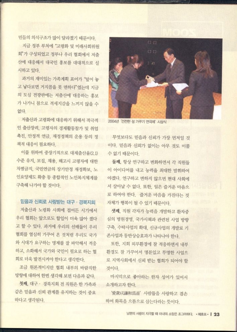   민들의 의식구조가 많이 달라졌기 때문이다.  지금 정부 부처에 고령화 및 미래사회위원 회가 구성되었고 정부나 우리 협회에서 저출 산에 대응해서 대국민 홍보를 대대적으로 실  시하고 있다.  과거의 재미있는 가족계획 표어가 덮어 놓 고 낳다보면 거지꼴을 못 면하다였는데 지금  의 도심 전광판에는 저출산에 대응하는 홍보 가 나가니 참으로 격세지감을 느끼지 않을 수  없다.  저출산과 고령화에 대응하기 위해서 적극적 인 출산장려 고령자의 경제활동참가 및 취업 촉진 안정적 연금 재정정책의 운용 등의 정 책적 대응이 필요하다.  이를 위하여 중장기적으로 대체출산율2.1 수준 유지 모집 채용 해고시 고령자에 대한 차별금지 국민연금의 장기안정 재정확보 노 인요양제도 확충 등 종합적인 노인복지체계를  구축해 나가야 할 것이다.  믿음과 신뢰로 사랑받는 대구·경북지회  저출산과 노령화 사회에 접어든 시기에서 우리 협회는 앞으로도 할일이 더욱 많아 졌다 고 할 수 있다. 과거에 우리의 선배들이 우리 협회를 열심히 가꾸어 온 것처럼 우리도 국가 와 시대가 요구하는 명제를 잘 파악해서 적응 하고 소화해서 국가와 국민이 필요로 하는 협 회로 더욱 발전시켜야 한다고 생각한다.  무엇보다도 믿음과 신뢰가 가장 먼저일 것 이다. 믿음과 신뢰가 없이는 아무 것도 이룰 수 없기 때문이다.  둘째 항상 연구하고 변화하면서 각 직원들 이 아이디어를 내고 능력을 최대한 발휘하여 야겠다. 연구하고 변하지 않으면 현대 사회에 서 살아날 수 없다. 또한 일은 즐거운 마음으 로 하여야 한다. 즐거운 마음을 가진다는 것 자체가 행복이 될 수 있기 때문이다.  셋째 직원 각자가 능력을 개발하고 환자중 심의 병원경영 국가시책과 관련된 사업 방향 구축 수탁사업의 확대 신규사업의 개발로 기  존사업과 동반상승효과가 나타나야 한다.  또한 지회 외부환경에 잘 적응하면서 내부  환경도 잘 가꾸어서 명분있고 투명한 사업으 로 지역사회에서 신뢰 받는 협회가 되어야 할 것이다.  마지막으로 좋아하는 한자 성어가 있어서 소개하고자 한다.  조금 원론적이지만 협회 내부의 바람직한 방향에 대하여 한번 생각해 보면 다음과 같다. 첫째 대구·경북지회 전 직원은 한 가족과 같은 믿음과 신뢰 관계를 유지하는 것이 중요 하다고 생각된다.  사람들을 사랑하고 겸손  하며 화목을 으뜸으로 삼는다라는 뜻이다. 