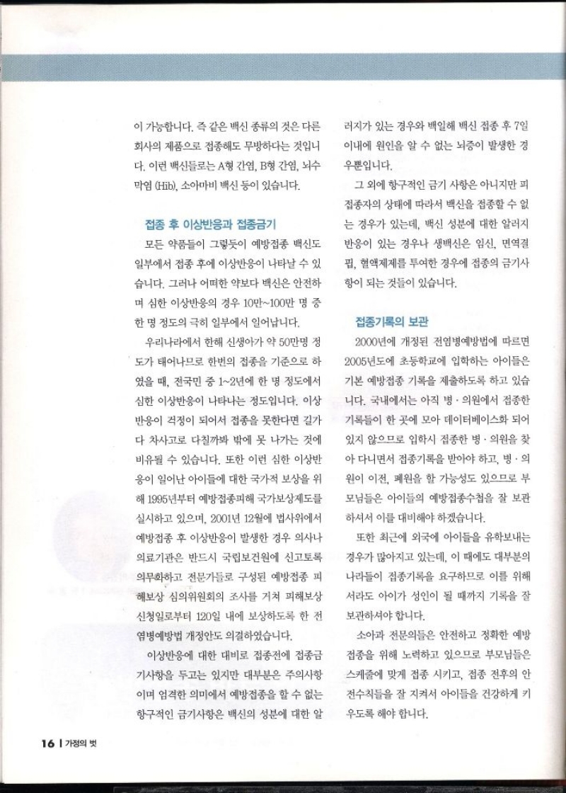 이 가능합니다. 즉 같은 백신 종류의 것은 다른  회사의 제품으로 접종해도 무방하다는 것입니  다. 이런 백신들로는 A형 간염 B형 간염 뇌수  막염 Hib 소아마비 백신 등이 있습니다.  접종 후 이상반응과 접종금기  모든 약품들이 그렇듯이 예방접종 백신도 일부에서 접종 후에 이상반응이 나타날 수 있습니다. 그러나 어떠한 약보다 백신은 안전하 며 심한 이상반응의 경우 10만100만 명 중  한명 정도의 극히 일부에서 일어납니다.  우리나라에서 한해 신생아가 약 50만명 정  도가 태어나므로 한번의 접종을 기준으로 하  였을 때 전국민 중 12년에 한 명 정도에서  심한 이상반응이 나타나는 정도입니다. 이상  반응이 걱정이 되어서 접종을 못한다면 길가  다 차사고로 다칠까봐 밖에 못 나가는 것에  비유될 수 있습니다. 또한 이런 심한 이상반  응이 일어난 아이들에 대한 국가적 보상을 위  해 1995년부터 예방접종피해 국가보상제도를  실시하고 있으며 2001년 12월에 법사위에서  예방접종 후 이상반응이 발생한 경우 의사나  의료기관은 반드시 국립보건원에 신고토록 의무화하고 전문가들로 구성된 예방접종 피  해보상 심의위원회의 조사를 거쳐 피해보상  신청일로부터 120일 내에 보상하도록 한 전  염병예방법 개정안도 의결하였습니다.  이상반응에 대한 대비로 접종전에 접종금  기사항을 두고는 있지만 대부분은 주의사항  이며 엄격한 의미에서 예방접종을 할 수 없는  항구적인 금기사항은 백신의 성분에 대한 알  러지가 있는 경우와 백일해 백신 접종 후 7일  이내에 원인을 알 수 없는 뇌증이 발생한 경 우뿐입니다.  그 외에 항구적인 금기 사항은 아니지만 피 접종자의 상태에 따라서 백신을 접종할 수 없  는 경우가 있는데 백신 성분에 대한 알러지 반응이 있는 경우나 생백신은 임신 면역결  펍 혈액제제를 투여한 경우에 접종의 금기사  항이 되는 것들이 있습니다.  접종기록의 보관  2000년에 개정된 전염병예방법에 따르면  2005년도에 초등학교에 입학하는 아이들은  기본 예방접종 기록을 제출하도록 하고 있습  니다. 국내에서는 아직 병·의원에서 접종한  기록들이 한 곳에 모아 데이터베이스화 되어  있지 않으므로 입학시 접종한 병·의원을 찾  아 다니면서 접종기록을 받아야 하고 병·의  원이 이전 폐원을 할 가능성도 있으므로 부  모님들은 아이들의 예방접종수첩을 잘 보관 하셔서 이를 대비해야 하겠습니다.  또한 최근에 외국에 아이들을 유학보내는  경우가 많아지고 있는데 이 때에도 대부분의  나라들이 접종기록을 요구하므로 이를 위해  서라도 아이가 성인이 될 때까지 기록을 잘  보관하셔야 합니다.  소아과 전문의들은 안전하고 정확한 예방  접종을 위해 노력하고 있으므로 부모님들은  스케줄에 맞게 접종 시키고 접종 전후의 안  전수칙을 잘 지켜서 아이들을 건강하게 키  우도록 해야 합니다. 