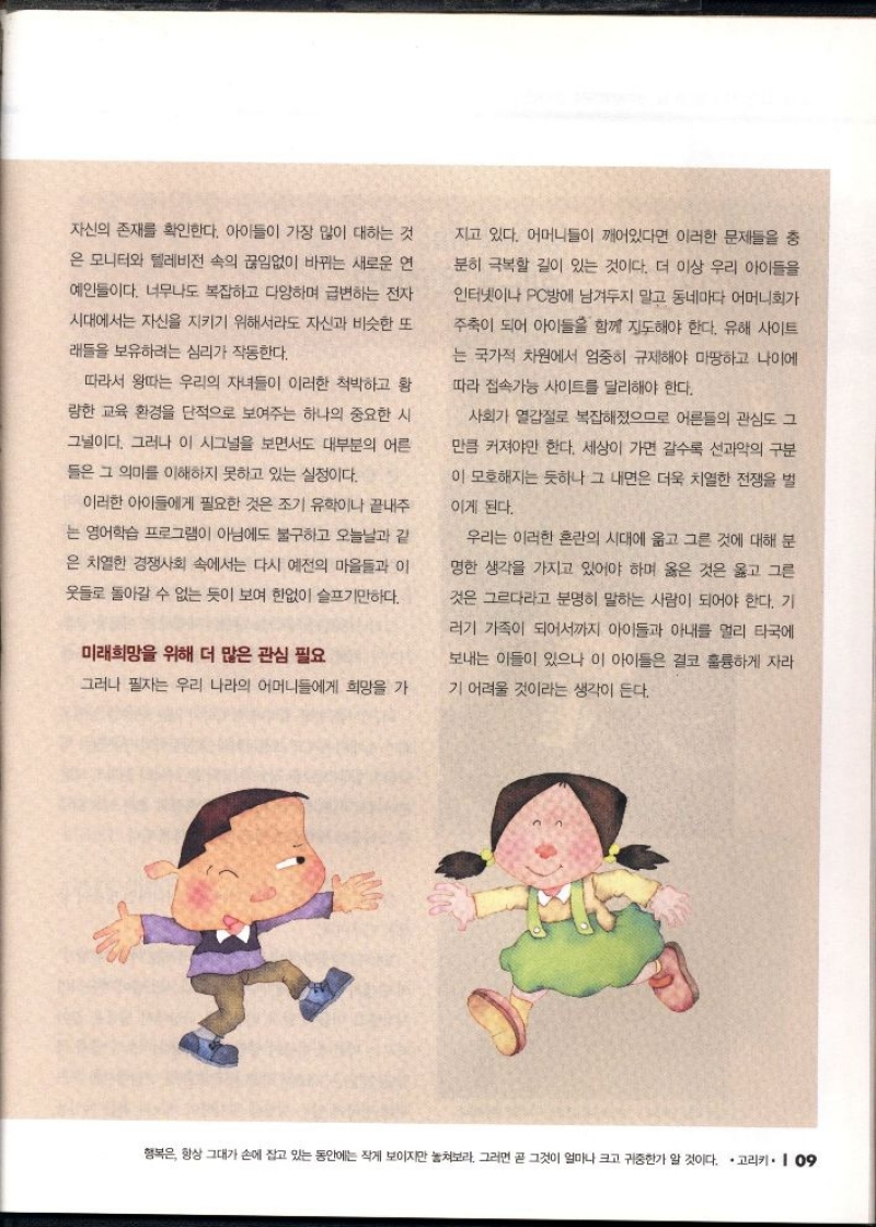 자신의 존재를 확인한다. 아이들이 가장 많이 대하는 것  은 모니터와 텔레비전 속의 끊임없이 바뀌는 새로운 연  예인들이다. 너무나도 복잡하고 다양하며 급변하는 전자  시대에서는 자신을 지키기 위해서라도 자신과 비슷한 또  래들을 보유하려는 심리가 작동한다.  따라서 왕따는 우리의 자녀들이 이러한 척박하고 황  량한 교육 환경을 단적으로 보여주는 하나의 중요한 시  그널이다. 그러나 이 시그널을 보면서도 대부분의 어른  들은 그 의미를 이해하지 못하고 있는 실정이다.  이러한 아이들에게 필요한 것은 조기 유학이나 끝내주  는 영어학습 프로그램이 아님에도 불구하고 오늘날과 같  은 치열한 경쟁사회 속에서는 다시 예전의 마을들과 이 옷들로 돌아갈 수 없는 듯이 보여 한없이 슬프기만하다.  미래희망을 위해 더 많은 관심 필요  그러나 필자는 우리 나라의 어머니들에게 희망을 가 지고 있다. 어머니들이 깨어있다면 이러한 문제들을 충 분히 극복할 길이 있는 것이다. 더 이상 우리 아이들을 인터넷이나 PC방에 남겨두지 말고 동네마다 어머니회가 주축이 되어 아이들을 함께 지도해야 한다. 유해 사이트 는 국가적 차원에서 엄중히 규제해야 마땅하고 나이에 따라 접속가능 사이트를 달리해야 한다.  사회가 열갑절로 복잡해졌으므로 어른들의 관심도 그 만큼 커져야만 한다. 세상이 가면 갈수록 선과악의 구분이 모호해지는 듯하나 그 내면은 더욱 치열한 전쟁을 벌  이게 된다. 우리는 이러한 혼란의 시대에 옳고 그른 것에 대해 분명한 생각을 가지고 있어야 하며 옳은 것은 옳고 그른 것은 그르다라고 분명히 말하는 사람이 되어야 한다. 기 리기 가족이 되어서까지 아이들과 아내를 멀리 타국에  보내는 이들이 있으나 이 아이들은 결코 훌륭하게 자라  기 어려울 것이라는 생각이 든다. 