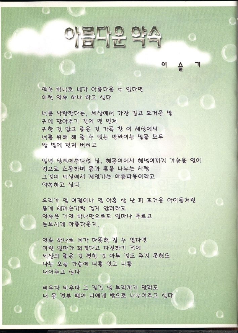 아름다운 약속  이  IM  기  이  약속 하나로 네가 아름다울 수 있다면  이런 약속 하나 하고 싶다  너를 사랑한다는 세상에서 가장 깊고 뜨거운 말  귀에 담아주기 전에 맨 먼저  귀한 것 많고 좋은 것 가득 찬 이 세상에서  너를 위해 해 줄 수 있는 반짝이는 말들 모두  발 밑에 던져 버리고  일년 삼백예순다섯 날 해돋이에서 해넘이까지 가슴을 열어  젖으로 소통하며 몸과 혼을 나누는 사랑  그것이 세상에서 제일가는 아름다움이라고  약속하고 싶다  우리가 열 여덟이나 열 아홉 살 난 피 뜨거운 아이들처럼  붉게 새끼손가락 걸지 않더라도  약속은 기약 하나만으로도 얼마나 푸르고  눈부시게 아름다운지  약속 하나로 네가 따뜻해 질 수 있다면  이런 엄마가 되겠다고 다짐하기 전에  세상의 좋은 것 편한 것 아무 것도 주지 못해도  나는 오늘 가슴에 너를 안고 나를  내어주고 싶다 
