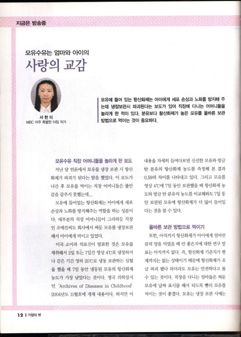 지금은 방송중  모유수유는 엄마와 아이의 사랑의 교감  서현미 MBC 아주 특별한 아침 작가  모유에 들어 있는 항산화제는 아이에게 세포 손상과 노화를 방지해 주 는데 냉장보관시 파괴된다는 보도가 있어 직장에 다니는 어머니들을 놀라게 한 적이 있다. 분유보다 황산화제가 높은 모유를 올바른 보관 방법으로 먹이는 것이 중요하다.  모유수유 직장 어머니들을 놀라게 한 보도  지난 달 언론에서 모유를 냉장 보관 시 항산  화제가 파괴가 된다는 말을 했었다. 이 보도가  나간 후 모유를 먹이는 직장 어머니들은 불안 감을 감추지 못했는데...  모유에 들어있는 항산화제는 아이에게 세포  손상과 노화를 방지해주는 역할을 하는 성분이  다. 대부분의 직장 어머니들이 그러하듯 직장  인 조애진씨도 회사에서 짜둔 모유를 냉장보관  해서 아이에게 먹이고 있었다.  미국 소아과 의료진이 발표한 것은 모유를  채취해서 2일또는 7일간 영상 4°C로 냉장하거  나 같은 기간 영하 20°C로 냉동 보관하는 실험 을 했을 때 7일 동안 냉동된 모유의 항산화제 농도가 가장 낮았다는 것이다. 영국 의학잡지  인 Archives of Diseases in Childhood  2004년도 11월호에 게재 내용이다. 하지만 이  내용을 자세히 들여다보면 신선한 모유와 방금 탄 분유의 항산화제 농도를 측정해 본 결과  0.59의 차이를 나타내고 있다. 그리고 모유를  영상 4°C에 7일 동안 보관했을 때 항산화제 농 도와 방금 탄 분유의 농도를 비교해봐도 7일 동  안 보관된 모유에 항산화제가 더 많이 들어있  다는 것을 볼 수 있다.  올바른 보관 방법으로 먹이기  또한 아직까지 항산화제가 아이에게 얼마만  큼의 양을 먹었을 때 안 좋은지에 대한 연구 발  표는 아직까지 없다. 즉 항산화제 기준치가 현  재까지는 없는 상태이기 때문에 항산화제가 조  금 파괴됐다 하더라도 모유는 안전하다고 볼  수 있는 것이다. 직장을 다니는 엄마들은 짜둔 모유에 날짜 표시를 해서 되도록 빨리 모유를  먹이는 것이 좋겠다. 모유는 냉장 보관 시에는