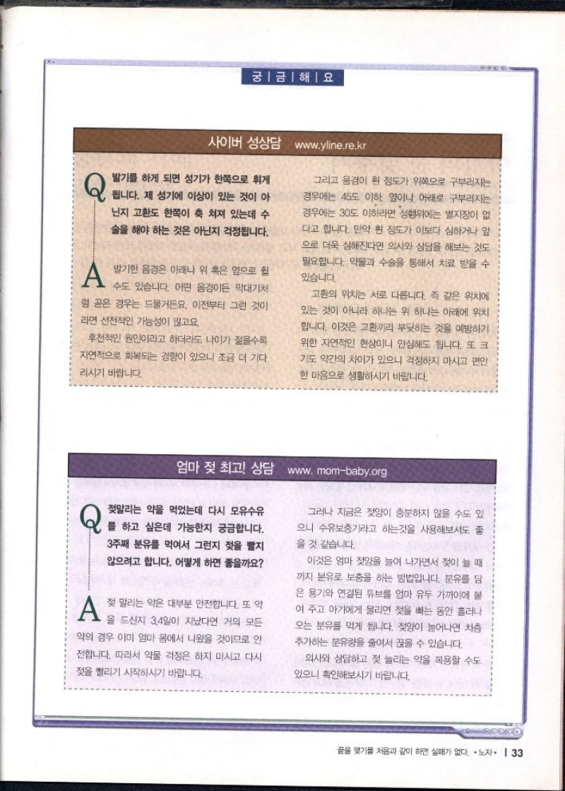 궁금해요  사이버 성상담 www.yline.re.kr   Q 발기를 하게 되면 성기가 한쪽으로 휘게  됩니다. 제 성기에 이상이 있는 것이 아 닌지 고환도 한쪽이 축 쳐져 있는데 수 술을 해야 하는 것은 아닌지 걱정됩니다.  A 발기한 음경은 아래나 위 혹은 옆으로 원  수도 있습니다. 어떤 음경이든 막대기처  럼 곧은 경우는 드물거든요. 이전부터 그런 것이 라면 선천적인 가능성이 많고요.  후천적인 원인이라고 하더라도 나이가 젊을수록 자연적으로 회복되는 경향이 있으니 조금 더 기다  리시기 바랍니다.  그리고 음경이 휜 정도가 위쪽으로 구부러지는 경우에는 45도 이하 옆이나 아래로 구부러지는 경우에는 30도 이하라면 성행위에는 별지장이 없 다고 합니다. 만약 휜 정도가 이보다 심하거나 앞 으로 더욱 심해진다면 의사와 상담을 해보는 것도 필요합니다. 약물과 수술을 통해서 치료 받을 수 있습니다.  고환의 위치는 서로 다릅니다. 즉 같은 위치에 있는 것이 아니라 하나는 위 하나는 아래에 위치 합니다. 이것은 교환끼리 부딪히는 것을 예방하기 위한 자연적인 현상이니 안심해도 됩니다. 또 크 기도 약간의 차이가 있으니 걱정하지 마시고 편안 한 마음으로 생활하시기 바랍니다.   엄마 젖 최고 상담 www.mombaby.org  Q 젖말리는 약을 먹었는데 다시 모유수유 를 하고 싶은데 가능한지 궁금합니다. 3주째 분유를 먹여서 그런지 젖을 빨지 않으려고 합니다. 어떻게 하면 좋을까요  A  젖 말리는 약은 대부분 안전합니다. 또 약  을 드신지 3.4일이 지났다면 거의 모든 약의 경우 이미 엄마 몸에서 나왔을 것이므로 안 전합니다. 따라서 약물 걱정은 하지 마시고 다시 젖을 빨리기 시작하시기 바랍니다.  그러나 지금은 젖양이 충분하지 않을 수도 있 으니 수유보충기라고 하는것을 사용해보셔도 좋 을 것 같습니다.  이것은 엄마 젖양을 늘여 나가면서 젖이 늘 때 까지 분유로 보충을 하는 방법입니다. 분유를 담 은 용기와 연결된 튜브를 엄마 유두 가까이에 붙 여 주고 아기에게 물리면 젖을 빠는 동안 흘러나 오는 분유를 먹게 됩니다. 젖양이 늘어나면 차츰 추가하는 분유량을 줄여서 끊을 수 있습니다.  의사와 상담하고 젖 늘리는 약을 복용할 수도 있으니 확인해보시기 바랍니다. 