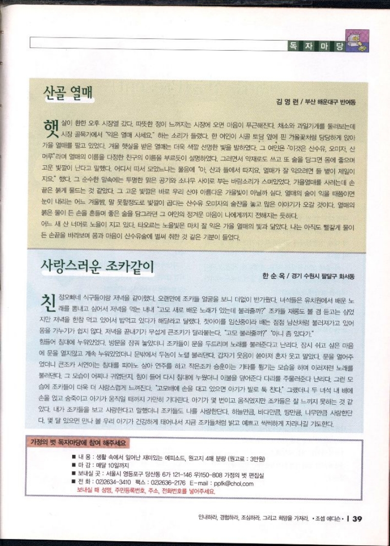독자마당  김영련 부산 해운대구 반여동  햇  살이 환한 오후 시장에 갔다. 따뜻한 정이 느껴지는 시장에 오면 마음이 푸근해진다. 채소와 과일가게를 둘러보는데  시장 골목에서 익은 열매 사세요 하는 소리가 들렸다. 한 여인이 시골 토담 옆에 핀 거울꽃처럼 당당하게 앉아 가을 열매를 팔고 있었다. 겨울 햇살을 받은 열매는 더욱 색깔 선명한 빛을 발하였다. 그 여인은 이것은 산수유 오미자 산 머루라며 열매의 이름을 다정한 친구의 이름을 부르듯이 설명하였다. 그러면서 약재로도 쓰고 또 술을 담그면 몸에 좋으며 고운 빛깔이 난다고 말했다. 어디서 따서 모았느냐는 물음에 아 산과 들에서 따지요. 열매가 잘 익으려면 둘 볕이 제일이 지요. 했다. 그 순수한 말속에는 투명한 맑은 공기와 소나무 사이로 부는 바람소리가 스며있었다. 가을열매를 사려는데 손 끝은 붉게 물드는 것 같았다. 그 고운 빛깔은 바로 우리 산야 아름다운 가을빛이 아닐까 싶다. 열매의 술이 익을 때쯤이면 눈이 내리는 어느 겨울밤 말 못할정도로 빛깔이 곱다는 산수유 오미자의 술잔을 놓고 많은 이야기가 오갈 것이다. 열매의 붉은 물이 든 손을 흔들며 좋은 술을 담그라던 그 여인의 정겨운 마음이 나에게까지 전해지는 듯하다.  어느 새 산 너머로 노을이 지고 있다. 타오르는 노을빛은 마치 잘 익은 가을 열매의 빛과 닮았다. 나는 아직도 빨갛게 물이 든 손끝을 바라보며 몸과 마음이 산수유술에 벌써 취한 것 같은 기분이 들었다.  사랑스러운 조카같이  한순옥  경기 수원시 팔달구 화서동  정오빠네 식구들이랑 저녁을 같이했다. 오랜만에 조카들 얼굴을 보니 더없이 반가웠다. 녀석들은 유치원에서 배운 노  지만 저녁을 한참 먹고 있어서 밥먹고 있다가 해달라고 달랬다. 첫아이를 임신중이라 배는 점점 남산처럼 불러져가고 있어 몸을 가누기가 쉽지 않다. 저녁을 끝내기가 무섭게 큰조카가 달라붙는다. 고모 불러줄까 아니 좀 있다가.  힘들어 침대에 누워있었다. 방문을 잠궈 놓았더니 조카들이 문을 두드리며 노래를 불러준다고 난리다. 잠시 쉬고 싶은 마음 에 문을 열지않고 계속 누워있었더니 문밖에서 두놈이 노랠 불러댄다. 갑자기 웃음이 쏟아져 혼자 웃고 말았다. 문을 열어주 었더니 큰조카 서연이는 침대를 피아노 삼아 연주를 하고 작은조카 승훈이는 기타를 튕기는 모습을 하며 이러저런 노래를 불러댄다. 그 모습이 어찌나 귀엽던지 힘이 들어 다시 침대에 누웠더니 이불을 덮어준다 다리를 주물러준다 난리다. 그런 모  ●습에 조카들이 더욱 더 사랑스럽게 느껴진다. 고모배에 손을 대고 있으면 아기가 발로 툭 친다. 그랬더니 두 녀석 내 배에 손을 얹고 숨죽이고 아기가 움직일 때까지 가만히 기다린다. 아기가 몇 번이고 움직였지만 조카들은 잘 느끼지 못하는 것 같 있다. 내가 조카들을 보고 사랑한다고 말했더니 조카들도 나를 사랑한단다. 하늘만큼 바다만큼 땅만큼 나무만큼 사랑한단 다. 몇 달 있으면 만나 볼 우리 아기가 건강하게 태어나서 지금 조카들처럼 밝고 예쁘고 씩씩하게 자라나길 기도한다.  가정의 벗 독자마당에 참여 해주세요  ■ 내 용 생활 속에서 일어난 재미있는 에피소드 원고지 4매 분량 원고료  3만원  ■ 마감 매달 10일까지  ■ 보내실 곳 서울시 영등포구 당산동 6가 121146 우150808 가정의 벗 편집실  ■ 전화  0226343410 팩스 0226362176 Email pplkchol.com  보내실 때 성명 주민등록번호 주소 전화번호를 넣어주세요. 