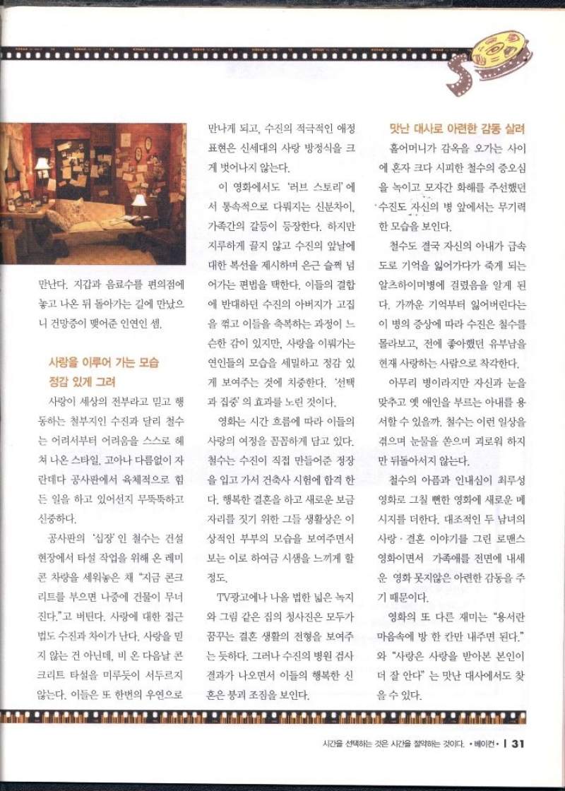 만난다. 지갑과 음료수를 편의점에  놓고 나온 뒤 돌아가는 길에 만났으  니 건망증이 맺어준 인연인 셈.  사랑을 이루어 가는 모습  정감 있게 그려  사랑이 세상의 전부라고 믿고 행  동하는 철부지인 수진과 달리 철수  는 어려서부터 어려움을 스스로 헤  쳐 나온 스타일. 고아나 다름없이 자  란데다 공사판에서 육체적으로 힘  든 일을 하고 있어선지 무뚝뚝하고  신중하다.  공사판의 십장인 철수는 건설  현장에서 타설 작업을 위해 온 레미  콘 차량을 세워놓은 채 지금 콘크  리트를 부으면 나중에 건물이 무너  진다.고 버틴다. 사랑에 대한 접근  법도 수진과 차이가 난다. 사랑을 믿  지 않는 건 아닌데 비 온 다음날 콘  크리트 타설을 미루듯이 서두르지  않는다. 이들은 또 한번의 우연으로  만나게 되고 수진의 적극적인 애정  표현은 신세대의 사랑 방정식을 크  게 벗어나지 않는다.  이 영화에서도 러브 스토리에  서 통속적으로 다뤄지는 신분차이  가족간의 갈등이 등장한다. 하지만  지루하게 끌지 않고 수진의 앞날에  대한 복선을 제시하며 은근 슬쩍 넘  어가는 편법을 택한다. 이들의 결합  에 반대하던 수진의 아버지가 고집  을 꺾고 이들을 축복하는 과정이 느  슨한 감이 있지만 사랑을 이뤄가는  연인들의 모습을 세밀하고 정감 있  게 보여주는 것에 치중한다. 선택  과 집중의 효과를 노린 것이다.  영화는 시간 흐름에 따라 이들의  사랑의 여정을 꼼꼼하게 담고 있다.  철수는 수진이 직접 만들어준 정장  을 입고 가서 건축사 시험에 합격 한  다. 행복한 결혼을 하고 새로운 보금  자리를 짓기 위한 그들 생활상은 이  상적인 부부의 모습을 보여주면서  보는 이로 하여금 시샘을 느끼게 할  정도.  TV광고에나 나올 법한 넓은 녹지  와 그림 같은 집의 청사진은 모두가  꿈꾸는 결혼 생활의 전형을 보여주  는 듯하다. 그러나 수진의 병원 검사  결과가 나오면서 이들의 행복한 신  혼은 붕괴 조짐을 보인다.  맛난 대사로 아련한 감동 살려  홀어머니가 감옥을 오가는 사이  에 혼자 크다 시피한 철수의 증오심  을 녹이고 모자간 화해를 주선했던  •수진도 자신의 병 앞에서는 무기력  한 모습을 보인다.  철수도 결국 자신의 아내가 급속  도로 기억을 잃어가다가 죽게 되는  알츠하이머병에 걸렸음을 알게 된  다. 가까운 기억부터 잃어버린다는  이 병의 증상에 따라 수진은 철수를  몰라보고 전에 좋아했던 유부남을  현재 사랑하는 사람으로 착각한다.  아무리 병이라지만 자신과 눈을  맞추고 옛 애인을 부르는 아내를 용  서할 수 있을까. 철수는 이런 일상을  겪으며 눈물을 쏟으며 괴로워 하지  만 뒤돌아서지 않는다.  철수의 아픔과 인내심이 최루성  영화로 그칠 뻔한 영화에 새로운 메  시지를 더한다. 대조적인 두 남녀의  사랑결혼 이야기를 그린 로맨스  영화이면서 가족애를 전면에 내세  운 영화 못지않은 아련한 감동을 주  기 때문이다.  영화의 또 다른 재미는 용서란  마음속에 방 한 칸만 내주면 된다.  와 사랑은 사랑을 받아본 본인이  더 잘 안다 는 맛난 대사에서도 찾  을 수 있다. 